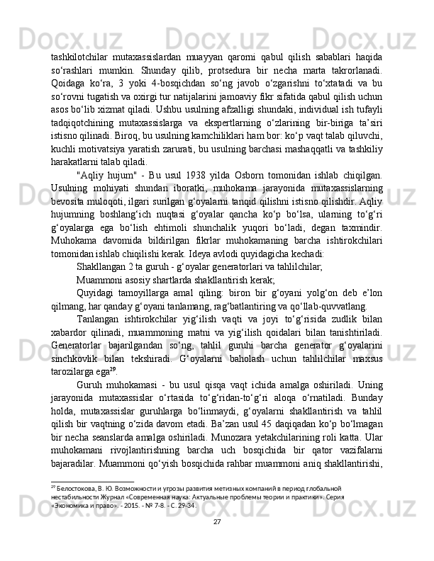 tashkilotchilar   mutaxassislardan   muayyan   qarorni   qabul   qilish   sabablari   haqida
so‘rashlari   mumkin.   Shunday   qilib,   protsedura   bir   necha   marta   takrorlanadi.
Qoidaga   ko‘ra,   3   yoki   4-bosqichdan   so‘ng   javob   o‘zgarishni   to‘xtatadi   va   bu
so‘rovni tugatish va oxirgi tur natijalarini jamoaviy fikr sifatida qabul qilish uchun
asos bo‘lib xizmat qiladi. Ushbu usulning afzalligi shundaki, individual ish tufayli
tadqiqotchining   mutaxassislarga   va   ekspertlarning   o‘zlarining   bir-biriga   ta’siri
istisno qilinadi. Biroq, bu usulning kamchiliklari ham bor: ko‘p vaqt talab qiluvchi,
kuchli motivatsiya yaratish zarurati, bu usulning barchasi mashaqqatli va tashkiliy
harakatlarni talab qiladi.
"Aqliy   hujum"   -   Bu   usul   1938   yilda   Osborn   tomonidan   ishlab   chiqilgan.
Usulning   mohiyati   shundan   iboratki,   muhokama   jarayonida   mutaxassislarning
bevosita muloqoti, ilgari surilgan g‘oyalarni tanqid qilishni istisno qilishdir. Aqliy
hujumning   boshlang‘ich   nuqtasi   g‘oyalar   qancha   ko‘p   bo‘lsa,   ularning   to‘g‘ri
g‘oyalarga   ega   bo‘lish   ehtimoli   shunchalik   yuqori   bo‘ladi,   degan   taxmindir.
Muhokama   davomida   bildirilgan   fikrlar   muhokamaning   barcha   ishtirokchilari
tomonidan ishlab chiqilishi kerak. Ideya avlodi quyidagicha kechadi:
Shakllangan 2 ta guruh - g‘oyalar generatorlari va tahlilchilar;
Muammoni asosiy shartlarda shakllantirish kerak;
Quyidagi   tamoyillarga   amal   qiling:   biron   bir   g‘oyani   yolg‘on   deb   e’lon
qilmang, har qanday g‘oyani tanlamang, rag‘batlantiring va qo‘llab-quvvatlang.
Tanlangan   ishtirokchilar   yig‘ilish   vaqti   va   joyi   to‘g‘risida   zudlik   bilan
xabardor   qilinadi,   muammoning   matni   va   yig‘ilish   qoidalari   bilan   tanishtiriladi.
Generatorlar   bajarilgandan   so‘ng,   tahlil   guruhi   barcha   generator   g‘oyalarini
sinchkovlik   bilan   tekshiradi.   G‘oyalarni   baholash   uchun   tahlilchilar   maxsus
tarozilarga ega 29
.
Guruh   muhokamasi   -   bu   usul   qisqa   vaqt   ichida   amalga   oshiriladi.   Uning
jarayonida   mutaxassislar   o‘rtasida   to‘g‘ridan-to‘g‘ri   aloqa   o‘rnatiladi.   Bunday
holda,   mutaxassislar   guruhlarga   bo‘linmaydi,   g‘oyalarni   shakllantirish   va   tahlil
qilish bir vaqtning o‘zida davom etadi. Ba’zan usul 45 daqiqadan ko‘p bo‘lmagan
bir necha seanslarda amalga oshiriladi. Munozara yetakchilarining roli katta. Ular
muhokamani   rivojlantirishning   barcha   uch   bosqichida   bir   qator   vazifalarni
bajaradilar. Muammoni qo‘yish bosqichida rahbar muammoni aniq shakllantirishi,
29
 Белостокова, В. Ю. Возможности и угрозы развития метизных компаний в период глобальной 
нестабильности Журнал «Современная наука: Актуальные проблемы теории и практики». Серия 
«Экономика и право». - 2015. - № 7-8. - С. 29-34.
27 