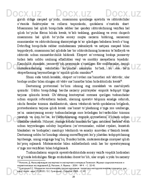 guruh   oldiga   maqsad   qo‘yishi,   muammoni   qismlarga   ajratishi   va   ishtirokchilar
o‘rtasida   funktsiyalar   va   rollarni   taqsimlashi,   qoidalarni   o‘rnatishi   shart.
Muammoni   hal   qilish   bosqichida   rahbar   har   qanday   ishtirokchining   vazifani   hal
qilish   bo‘yicha   fikrini   bilishi   kerak,   to‘kib   tashlang,   guruhlang   va   ovoz   chiqarib
muammoni   hal   qilish   bo‘yicha   asosiy   nuqtai   nazarni   bildiring,   samarasiz
munozaralar va ishtirokchining shaxsiyatiga ta’sir qiladigan bahslarni kesib o‘ting.
Debrifing   bosqichida   rahbar   muhokamani   yakunlaydi   va   natijani   maqsad   bilan
taqqoslaydi, muammoni hal qilishda har bir ishtirokchining hissasini ta’kidlaydi va
ishtiroki   uchun   minnatdorchilik   bildiradi.   Ekspert   so‘rovining   boshqa   jamoaviy
turlari   kabi   ushbu   usulning   afzalliklari   vaqt   va   moddiy   xarajatlarni   tejashdir.
Kamchilik shundaki, jamoaviy ish jarayonida o‘rnatilgan fikr-mulohazalar, taniqli
mutaxassislarning   vakolatlari   ko‘pincha   namoyon   bo‘ladi,   bu   esa   ba’zi
ekspertlarning bayonotlariga to‘sqinlik qilishi mumkin 30
.
Shuni esda tutish kerakki, ekspert so‘rovlari ma’lumotlari sub’ektivdir, ular
boshqa usullar bilan olingan ob’ektiv ma’lumotlar bilan birlashtirilishi kerak 31
.
Dasturning   protsessual   bo‘limi   ishning   eng   murakkab   va   mas'uliyatli
qismidir.   Ushbu   bosqichdagi   barcha   nazariy   pozitsiyalar   empirik   tadqiqot   tiliga
tarjima   qilinishi   kerak.   Ob’ektning   kontseptual   sxemasi   qurilgan   tushunchalar
uchun   empirik   referentlarni   tanlash,   ularning   operativ   talqinini   amalga   oshirish,
ishchi farazlar tizimini shakllantirish, ularni tekshirish tartib-qoidalarini belgilash,
protseduralarni  tarjima  qilish  kerak.  ma’lumot  to‘plashning  o‘ziga  xos   usullariga,
ya’ni.   nazariyaning   asosiy   tushunchalariga   mos   keladigan   ko‘rsatkichlar   tizimini
yaratish   va   iloji   bo‘lsa,   ko‘rsatkichlarning   empirik   qiymatlarini   o‘lchash   uchun
shkalalar yaratish. Nihoyat, yuzaga kelishi mumkin bo‘lgan xatolarni bartaraf etish
uchun   tayyorlangan   uslubiy   hujjatlarni   (so‘rovnomalar,   suhbat   rejalari,   kuzatish
blankalari   va   boshqalar)   mantiqiy   tekshirish   va   amaliy   sinovdan   o‘tkazish   kerak.
Dasturning ushbu bo‘limidagi ishning muvaffaqiyati ko‘p jihatdan tadqiqotchining
tajribasiga, uning sezgisiga bog‘liq. Bunday holda, mutaxassislarga murojaat qilish
ko‘proq   oqlanadi.   Mutaxassislar   bilan   suhbatlashish   usuli   har   bir   operatsiyaning
o‘ziga xos vazifalari bilan belgilanadi.
Tushunchalarni empirik operativlashtirishda asosiy vazifa voqelik hodisalari
to‘g‘risida kelishilgan fikrga erishishdan iborat bo‘lib, ular orqali u yoki bu nazariy
30
 Рогозин, Д. Фальсификация экспертности экспертного интервью Телескоп: Журнал социологических и 
маркетинговых исследований Д. Рогозин, А. Яшина. - 2014. - № 4. – С. 32-45.
31
 Григорьев Е.С. Механизм политического прогнозирования: теоретико-методологические принципы: дис. …
канд. полит. наук: 23.00.01 / Е.С. Григорьев. - Саратов, 2006. - С. 49.
28 