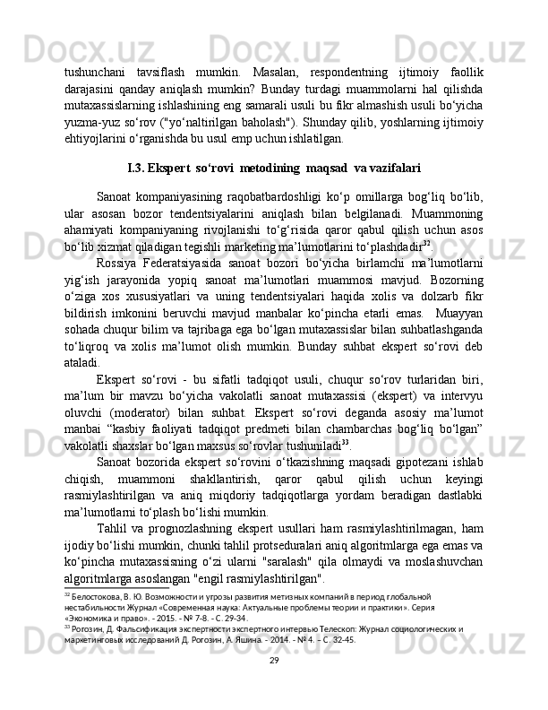 tushunchani   tavsiflash   mumkin.   Masalan,   respondentning   ijtimoiy   faollik
darajasini   qanday   aniqlash   mumkin?   Bunday   turdagi   muammolarni   hal   qilishda
mutaxassislarning ishlashining eng samarali usuli bu fikr almashish usuli bo‘yicha
yuzma-yuz so‘rov ("yo‘naltirilgan baholash"). Shunday qilib, yoshlarning ijtimoiy
ehtiyojlarini o‘rganishda bu usul emp uchun ishlatilgan.
I.3. Ekspert  so‘rovi  metodining  maqsad  va vazifalari
Sanoat   kompaniyasining   raqobatbardoshligi   ko‘p   omillarga   bog‘liq   bo‘lib,
ular   asosan   bozor   tendentsiyalarini   aniqlash   bilan   belgilanadi.   Muammoning
ahamiyati   kompaniyaning   rivojlanishi   to‘g‘risida   qaror   qabul   qilish   uchun   asos
bo‘lib xizmat qiladigan tegishli marketing ma’lumotlarini to‘plashdadir 32
.
Rossiya   Federatsiyasida   sanoat   bozori   bo‘yicha   birlamchi   ma’lumotlarni
yig‘ish   jarayonida   yopiq   sanoat   ma’lumotlari   muammosi   mavjud.   Bozorning
o‘ziga   xos   xususiyatlari   va   uning   tendentsiyalari   haqida   xolis   va   dolzarb   fikr
bildirish   imkonini   beruvchi   mavjud   manbalar   ko‘pincha   etarli   emas.     Muayyan
sohada chuqur bilim va tajribaga ega bo‘lgan mutaxassislar bilan suhbatlashganda
to‘liqroq   va   xolis   ma’lumot   olish   mumkin.   Bunday   suhbat   ekspert   so‘rovi   deb
ataladi.
Ekspert   so‘rovi   -   bu   sifatli   tadqiqot   usuli,   chuqur   so‘rov   turlaridan   biri,
ma’lum   bir   mavzu   bo‘yicha   vakolatli   sanoat   mutaxassisi   (ekspert)   va   intervyu
oluvchi   (moderator)   bilan   suhbat.   Ekspert   so‘rovi   deganda   asosiy   ma’lumot
manbai   “kasbiy   faoliyati   tadqiqot   predmeti   bilan   chambarchas   bog‘liq   bo‘lgan”
vakolatli shaxslar bo‘lgan maxsus so‘rovlar tushuniladi 33
.
Sanoat   bozorida   ekspert   so‘rovini   o‘tkazishning   maqsadi   gipotezani   ishlab
chiqish,   muammoni   shakllantirish,   qaror   qabul   qilish   uchun   keyingi
rasmiylashtirilgan   va   aniq   miqdoriy   tadqiqotlarga   yordam   beradigan   dastlabki
ma’lumotlarni to‘plash bo‘lishi mumkin.
Tahlil   va   prognozlashning   ekspert   usullari   ham   rasmiylashtirilmagan,   ham
ijodiy bo‘lishi mumkin, chunki tahlil protseduralari aniq algoritmlarga ega emas va
ko‘pincha   mutaxassisning   o‘zi   ularni   "saralash"   qila   olmaydi   va   moslashuvchan
algoritmlarga asoslangan "engil rasmiylashtirilgan".
32
 Белостокова, В. Ю. Возможности и угрозы развития метизных компаний в период глобальной 
нестабильности Журнал «Современная наука: Актуальные проблемы теории и практики». Серия 
«Экономика и право». - 2015. - № 7-8. - С. 29-34.
33
 Рогозин, Д. Фальсификация экспертности экспертного интервью Телескоп: Журнал социологических и 
маркетинговых исследований Д. Рогозин, А. Яшина. - 2014. - № 4. – С. 32-45.
29 