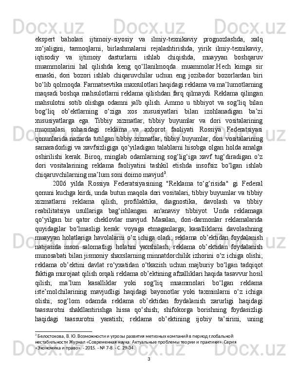 ekspert   baholari   ijtimoiy-siyosiy   va   ilmiy-texnikaviy   prognozlashda,   xalq
xo‘jaligini,   tarmoqlarni,   birlashmalarni   rejalashtirishda,   yirik   ilmiy-texnikaviy,
iqtisodiy   va   ijtimoiy   dasturlarni   ishlab   chiqishda,   muayyan   boshqaruv
muammolarini   hal   qilishda   keng   qo‘llanilmoqda.   muammolar.Hech   kimga   sir
emaski,   dori   bozori   ishlab   chiqaruvchilar   uchun   eng   jozibador   bozorlardan   biri
bo‘lib qolmoqda. Farmatsevtika maxsulotlari haqidagi reklama va ma’lumotlarning
maqsadi boshqa mahsulotlarni reklama qilishdan farq qilmaydi. Reklama qilingan
mahsulotni   sotib   olishga   odamni   jalb   qilish.   Ammo   u   tibbiyot   va   sog‘liq   bilan
bog‘liq   ob’ektlarning   o‘ziga   xos   xususiyatlari   bilan   izohlanadigan   ba’zi
xususiyatlarga   ega.   Tibbiy   xizmatlar,   tibbiy   buyumlar   va   dori   vositalarining
muomalasi   sohasidagi   reklama   va   axborot   faoliyati   Rossiya   Federatsiyasi
qonunlarida nazarda tutilgan tibbiy xizmatlar, tibbiy buyumlar, dori vositalarining
samaradorligi va xavfsizligiga qo‘yiladigan talablarni hisobga olgan holda amalga
oshirilishi   kerak.   Biroq,   minglab   odamlarning   sog‘lig‘iga   xavf   tug‘diradigan   o‘z
dori   vositalarining   reklama   faoliyatini   tashkil   etishda   insofsiz   bo‘lgan   ishlab
chiqaruvchilarning ma’lum soni doimo mavjud 3
.
2006   yilda   Rossiya   Federatsiyasining   "Reklama   to‘g‘risida"   gi   Federal
qonuni kuchga kirdi, unda butun maqola dori vositalari, tibbiy buyumlar va tibbiy
xizmatlarni   reklama   qilish,   profilaktika,   diagnostika,   davolash   va   tibbiy
reabilitatsiya   usullariga   bag‘ishlangan.   an'anaviy   tibbiyot.   Unda   reklamaga
qo‘yilgan   bir   qator   cheklovlar   mavjud.   Masalan,   dori-darmonlar   reklamalarida
quyidagilar   bo‘lmasligi   kerak:   voyaga   etmaganlarga;   kasalliklarni   davolashning
muayyan  holatlariga  havolalarni  o‘z ichiga  oladi;  reklama  ob’ektidan  foydalanish
natijasida   inson   salomatligi   holatini   yaxshilash;   reklama   ob’ektidan   foydalanish
munosabati bilan jismoniy shaxslarning minnatdorchilik izhorini o‘z ichiga olishi;
reklama   ob’ektini   davlat   ro‘yxatidan   o‘tkazish   uchun   majburiy   bo‘lgan   tadqiqot
faktiga murojaat qilish orqali reklama ob’ektining afzalliklari haqida tasavvur hosil
qilish;   ma’lum   kasalliklar   yoki   sog‘liq   muammolari   bo‘lgan   reklama
iste’molchilarining   mavjudligi   haqidagi   bayonotlar   yoki   taxminlarni   o‘z   ichiga
olishi;   sog‘lom   odamda   reklama   ob’ektidan   foydalanish   zarurligi   haqidagi
taassurotni   shakllantirishga   hissa   qo‘shish;   shifokorga   borishning   foydasizligi
haqidagi   taassurotni   yaratish;   reklama   ob’ektining   ijobiy   ta’sirini,   uning
3
  Белостокова, В. Ю. Возможности и угрозы развития метизных компаний в период глобальной 
нестабильности Журнал «Современная наука: Актуальные проблемы теории и практики». Серия 
«Экономика и право». - 2015. - № 7-8. - С. 29-34.
3 