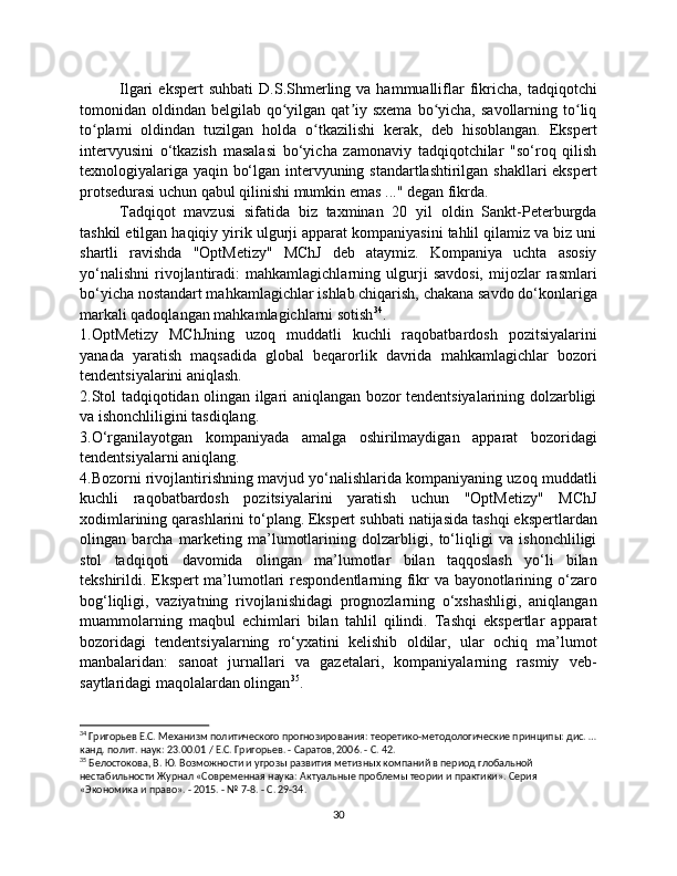 Ilgari   ekspert  suhbati   D.S.Shmerling  va  hammualliflar  fikricha,   tadqiqotchi
tomonidan oldindan  belgilab qo yilgan qat iy sxema   bo yicha,  savollarning  to liqʻ ʼ ʻ ʻ
to plami   oldindan   tuzilgan   holda   o tkazilishi   kerak,   deb   hisoblangan.   Ekspert	
ʻ ʻ
intervyusini   o‘tkazish   masalasi   bo‘yicha   zamonaviy   tadqiqotchilar   "so‘roq   qilish
texnologiyalariga yaqin bo‘lgan intervyuning standartlashtirilgan shakllari ekspert
protsedurasi uchun qabul qilinishi mumkin emas ..." degan fikrda.
Tadqiqot   mavzusi   sifatida   biz   taxminan   20   yil   oldin   Sankt-Peterburgda
tashkil etilgan haqiqiy yirik ulgurji apparat kompaniyasini tahlil qilamiz va biz uni
shartli   ravishda   "OptMetizy"   MChJ   deb   ataymiz.   Kompaniya   uchta   asosiy
yo‘nalishni   rivojlantiradi:   mahkamlagichlarning   ulgurji   savdosi,   mijozlar   rasmlari
bo‘yicha nostandart mahkamlagichlar ishlab chiqarish, chakana savdo do‘konlariga
markali qadoqlangan mahkamlagichlarni sotish 34
.
1.OptMetizy   MChJning   uzoq   muddatli   kuchli   raqobatbardosh   pozitsiyalarini
yanada   yaratish   maqsadida   global   beqarorlik   davrida   mahkamlagichlar   bozori
tendentsiyalarini aniqlash.
2.Stol tadqiqotidan olingan ilgari aniqlangan bozor tendentsiyalarining dolzarbligi
va ishonchliligini tasdiqlang.
3.O‘rganilayotgan   kompaniyada   amalga   oshirilmaydigan   apparat   bozoridagi
tendentsiyalarni aniqlang.
4.Bozorni rivojlantirishning mavjud yo‘nalishlarida kompaniyaning uzoq muddatli
kuchli   raqobatbardosh   pozitsiyalarini   yaratish   uchun   "OptMetizy"   MChJ
xodimlarining qarashlarini to‘plang.   Ekspert suhbati natijasida tashqi ekspertlardan
olingan   barcha   marketing   ma’lumotlarining   dolzarbligi,   to‘liqligi   va   ishonchliligi
stol   tadqiqoti   davomida   olingan   ma’lumotlar   bilan   taqqoslash   yo‘li   bilan
tekshirildi. Ekspert ma’lumotlari respondentlarning fikr va bayonotlarining o‘zaro
bog‘liqligi,   vaziyatning   rivojlanishidagi   prognozlarning   o‘xshashligi,   aniqlangan
muammolarning   maqbul   echimlari   bilan   tahlil   qilindi.   Tashqi   ekspertlar   apparat
bozoridagi   tendentsiyalarning   ro‘yxatini   kelishib   oldilar,   ular   ochiq   ma’lumot
manbalaridan:   sanoat   jurnallari   va   gazetalari,   kompaniyalarning   rasmiy   veb-
saytlaridagi maqolalardan olingan 35
.
34
 Григорьев Е.С. Механизм политического прогнозирования: теоретико-методологические принципы: дис. …
канд. полит. наук: 23.00.01 / Е.С. Григорьев. - Саратов, 2006. - С. 42.
35
 Белостокова, В. Ю. Возможности и угрозы развития метизных компаний в период глобальной 
нестабильности Журнал «Современная наука: Актуальные проблемы теории и практики». Серия 
«Экономика и право». - 2015. - № 7-8. - С. 29-34.
30 