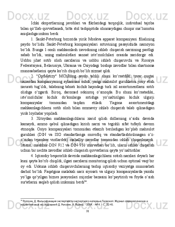 Ichki   ekspertlarning   javoblari   va   fikrlaridagi   tarqoqlik,   individual   tajriba
bilan qo‘llab-quvvatlanadi, bitta stol tadqiqotida olinmaydigan chuqur ma’lumotni
aniqlashga imkon berdi:
1.   Sankt-Peterburg   bozorida   yirik   Moskva   apparat   kompaniyasi   filialining
paydo   bo‘lishi   Sankt-Peterburg   kompaniyalari   sotuvining   pasayishida   namoyon
bo‘ldi.   Bunga   1-sonli   mahkamlash   zavodining   ishlab   chiqarish   narxining   pastligi
sabab   bo‘ldi,   uning   mahsulotlari   sanoat   iste’molchilari   orasida   xaridorgir   edi.
Ushbu   jihat   sotib   olish   narxlarini   va   ushbu   ishlab   chiqaruvchi   va   Rossiya
Federatsiyasi, Belarusiya, Ukraina va Osiyodagi boshqa zavodlar bilan shartnoma
munosabatlarini qayta ko‘rib chiqish bo‘lib xizmat qildi.
2.   "OptMetizy"   MChJning   savdo   tahlili   shuni   ko‘rsatdiki,   tovar   nuqtai
nazaridan kompaniyaning aylanmasi  oshdi, yangi mahsulot guruhlarini joriy etish
zarurati   tug‘ildi,   talabning   tabiati   kichik   hajmdagi   turli   xil   assortimentlarni   sotib
olishga   o‘zgardi.   Biroq,   daromad   sekinroq   o‘smoqda.   Bu   shuni   ko‘rsatadiki,
iste’molchilar   kichik   do‘konlarga   sotishga   yo‘naltirilgan   kichik   ulgurji
kompaniyalar   tomonidan   taqdim   etiladi.   Yagona   assortimentdagi
mahkamlagichlarni   sotib   olish   bilan   ommaviy   ishlab   chiqarish   talab   qilinadigan
yirik loyihalar yopiladi.
3.   Xitoydan   mahkamlagichlarni   xarid   qilish   dollarning   o‘sishi   davrida
kamaydi,   ammo   qabul   qilinadigan   kirish   narxi   va   tegishli   sifat   tufayli   davom
etmoqda.   Osiyo   kompaniyalari   tomonidan   etkazib   beriladigan   ko‘plab   mahsulot
guruhlari   (DIN   va   ISO   standartlariga   muvofiq   va   standartlashtirilmagan   o‘z-
o‘zidan   tejamkor   vintlardek)   mahalliy   zavodlar   tomonidan   ishlab   chiqarilmaydi.
Istisno,   mashhur   DIN   912   va   DIN   931   murvatlari   bo‘lib,   ularni   ishlab   chiqarish
uchun bir nechta zavodlar ishlab chiqarish quvvatlarini qayta yo‘naltirdilar.
4. Iqtisodiy beqarorlik davrida mahkamlagichlarni sotish narxlari deyarli har
kuni qayta ko‘rib chiqildi, ilgari narxlarni monitoring qilish uchun optimal vaqt bir
oy   edi.   Uskuna   ishlab   chiqaruvchilarning   tashqi   iqtisodiy   vaziyatga   munosabati
darhol   bo‘ldi.   Faqatgina   malakali   narx   siyosati   va   ulgurji   kompaniyalarda   yaxshi
yo‘lga qo‘yilgan biznes jarayonlari  mijozlar bazasini  ko‘paytirish va foyda o‘sish
sur'atlarini saqlab qolish imkonini berdi 36
.
36
 Рогозин, Д. Фальсификация экспертности экспертного интервью Телескоп: Журнал социологических и 
маркетинговых исследований Д. Рогозин, А. Яшина. - 2014. - № 4. – С. 32-45.
31 