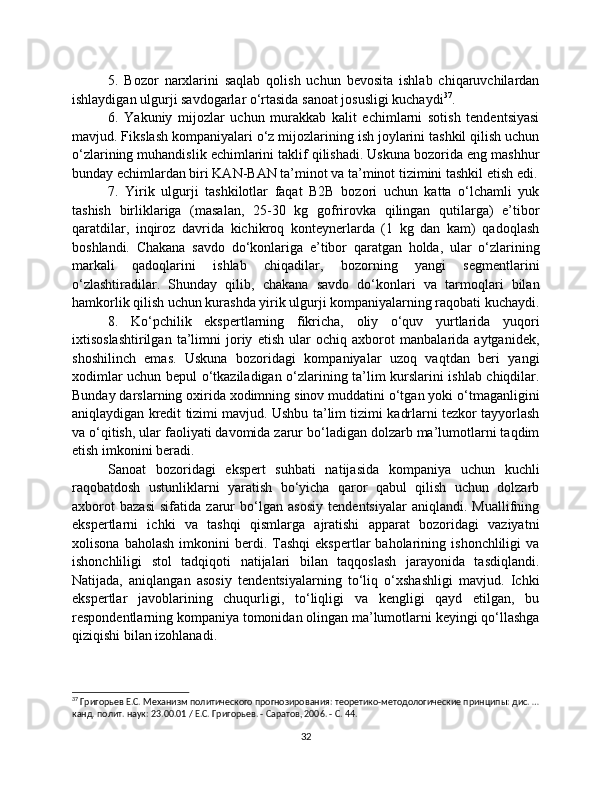 5.   Bozor   narxlarini   saqlab   qolish   uchun   bevosita   ishlab   chiqaruvchilardan
ishlaydigan ulgurji savdogarlar o‘rtasida sanoat josusligi kuchaydi 37
.
6.   Yakuniy   mijozlar   uchun   murakkab   kalit   echimlarni   sotish   tendentsiyasi
mavjud. Fikslash kompaniyalari o‘z mijozlarining ish joylarini tashkil qilish uchun
o‘zlarining muhandislik echimlarini taklif qilishadi. Uskuna bozorida eng mashhur
bunday echimlardan biri KAN-BAN ta’minot va ta’minot tizimini tashkil etish edi.
7.   Yirik   ulgurji   tashkilotlar   faqat   B2B   bozori   uchun   katta   o‘lchamli   yuk
tashish   birliklariga   (masalan,   25-30   kg   gofrirovka   qilingan   qutilarga)   e’tibor
qaratdilar,   inqiroz   davrida   kichikroq   konteynerlarda   (1   kg   dan   kam)   qadoqlash
boshlandi.   Chakana   savdo   do‘konlariga   e’tibor   qaratgan   holda,   ular   o‘zlarining
markali   qadoqlarini   ishlab   chiqadilar,   bozorning   yangi   segmentlarini
o‘zlashtiradilar.   Shunday   qilib,   chakana   savdo   do‘konlari   va   tarmoqlari   bilan
hamkorlik qilish uchun kurashda yirik ulgurji kompaniyalarning raqobati kuchaydi.
8.   Ko‘pchilik   ekspertlarning   fikricha,   oliy   o‘quv   yurtlarida   yuqori
ixtisoslashtirilgan   ta’limni   joriy   etish   ular   ochiq   axborot   manbalarida   aytganidek,
shoshilinch   emas.   Uskuna   bozoridagi   kompaniyalar   uzoq   vaqtdan   beri   yangi
xodimlar uchun bepul o‘tkaziladigan o‘zlarining ta’lim kurslarini ishlab chiqdilar.
Bunday darslarning oxirida xodimning sinov muddatini o‘tgan yoki o‘tmaganligini
aniqlaydigan kredit tizimi mavjud. Ushbu ta’lim tizimi kadrlarni tezkor tayyorlash
va o‘qitish, ular faoliyati davomida zarur bo‘ladigan dolzarb ma’lumotlarni taqdim
etish imkonini beradi.
Sanoat   bozoridagi   ekspert   suhbati   natijasida   kompaniya   uchun   kuchli
raqobatdosh   ustunliklarni   yaratish   bo‘yicha   qaror   qabul   qilish   uchun   dolzarb
axborot   bazasi   sifatida   zarur   bo‘lgan   asosiy   tendentsiyalar   aniqlandi.   Muallifning
ekspertlarni   ichki   va   tashqi   qismlarga   ajratishi   apparat   bozoridagi   vaziyatni
xolisona   baholash   imkonini   berdi.  Tashqi   ekspertlar   baholarining   ishonchliligi   va
ishonchliligi   stol   tadqiqoti   natijalari   bilan   taqqoslash   jarayonida   tasdiqlandi.
Natijada,   aniqlangan   asosiy   tendentsiyalarning   to‘liq   o‘xshashligi   mavjud.   Ichki
ekspertlar   javoblarining   chuqurligi,   to‘liqligi   va   kengligi   qayd   etilgan,   bu
respondentlarning kompaniya tomonidan olingan ma’lumotlarni keyingi qo‘llashga
qiziqishi bilan izohlanadi. 
37
 Григорьев Е.С. Механизм политического прогнозирования: теоретико-методологические принципы: дис. …
канд. полит. наук: 23.00.01 / Е.С. Григорьев. - Саратов, 2006. - С. 44.
32 