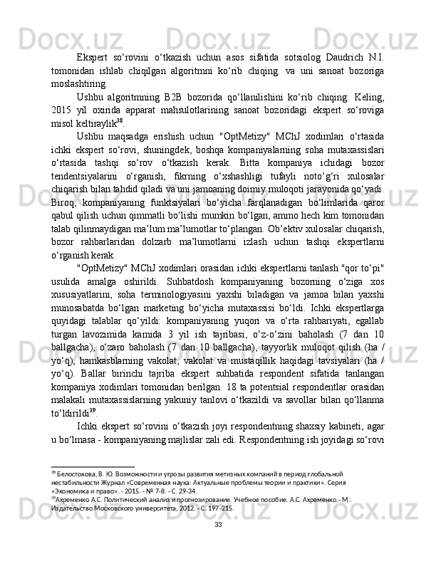 Ekspert   so‘rovini   o‘tkazish   uchun   asos   sifatida   sotsiolog   Daudrich   N.I.
tomonidan   ishlab   chiqilgan   algoritmni   ko‘rib   chiqing.   va   uni   sanoat   bozoriga
moslashtiring.
Ushbu   algoritmning   B2B   bozorida   qo‘llanilishini   ko‘rib   chiqing.   Keling,
2015   yil   oxirida   apparat   mahsulotlarining   sanoat   bozoridagi   ekspert   so‘roviga
misol keltiraylik 38
.
Ushbu   maqsadga   erishish   uchun   "OptMetizy"   MChJ   xodimlari   o‘rtasida
ichki   ekspert   so‘rovi,   shuningdek,   boshqa   kompaniyalarning   soha   mutaxassislari
o‘rtasida   tashqi   so‘rov   o‘tkazish   kerak.   Bitta   kompaniya   ichidagi   bozor
tendentsiyalarini   o‘rganish,   fikrning   o‘xshashligi   tufayli   noto‘g‘ri   xulosalar
chiqarish bilan tahdid qiladi va uni jamoaning doimiy muloqoti jarayonida qo‘yadi.
Biroq,   kompaniyaning   funktsiyalari   bo‘yicha   farqlanadigan   bo‘limlarida   qaror
qabul qilish uchun qimmatli bo‘lishi mumkin bo‘lgan, ammo hech kim tomonidan
talab qilinmaydigan ma’lum ma’lumotlar to‘plangan. Ob’ektiv xulosalar chiqarish,
bozor   rahbarlaridan   dolzarb   ma’lumotlarni   izlash   uchun   tashqi   ekspertlarni
o‘rganish kerak.
"OptMetizy" MChJ xodimlari orasidan ichki ekspertlarni tanlash "qor to‘pi"
usulida   amalga   oshirildi.   Suhbatdosh   kompaniyaning   bozorning   o‘ziga   xos
xususiyatlarini,   soha   terminologiyasini   yaxshi   biladigan   va   jamoa   bilan   yaxshi
munosabatda   bo‘lgan   marketing   bo‘yicha   mutaxassisi   bo‘ldi.   Ichki   ekspertlarga
quyidagi   talablar   qo‘yildi:   kompaniyaning   yuqori   va   o‘rta   rahbariyati,   egallab
turgan   lavozimida   kamida   3   yil   ish   tajribasi,   o‘z-o‘zini   baholash   (7   dan   10
ballgacha),   o‘zaro   baholash   (7   dan   10   ballgacha),   tayyorlik   muloqot   qilish   (ha   /
yo‘q),   hamkasblarning   vakolat,   vakolat   va   mustaqillik   haqidagi   tavsiyalari   (ha   /
yo‘q).   Ballar   birinchi   tajriba   ekspert   suhbatida   respondent   sifatida   tanlangan
kompaniya xodimlari  tomonidan  berilgan.  18  ta potentsial  respondentlar   orasidan
malakali mutaxassislarning  yakuniy tanlovi  o‘tkazildi va savollar  bilan qo‘llanma
to‘ldirildi 39
.
Ichki ekspert so‘rovini o‘tkazish joyi respondentning shaxsiy kabineti, agar
u bo‘lmasa - kompaniyaning majlislar zali edi. Respondentning ish joyidagi so‘rovi
38
 Белостокова, В. Ю. Возможности и угрозы развития метизных компаний в период глобальной 
нестабильности Журнал «Современная наука: Актуальные проблемы теории и практики». Серия 
«Экономика и право». - 2015. - № 7-8. - С. 29-34.
39
Ахременко А.С. Политический анализ и прогнозирование. Учебное пособие. А.С. Ахременко.- М.: 
Издательство Московского университета, 2012. - С. 197-215. 
33 