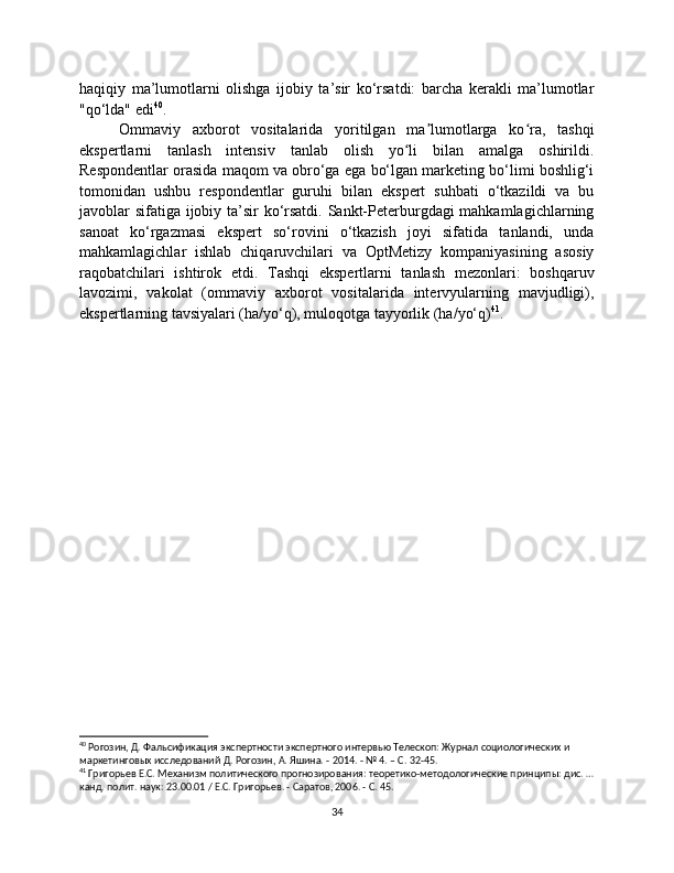 haqiqiy   ma’lumotlarni   olishga   ijobiy   ta’sir   ko‘rsatdi:   barcha   kerakli   ma’lumotlar
"qo‘lda" edi 40
.
Ommaviy   axborot   vositalarida   yoritilgan   ma lumotlarga   ko ra,   tashqiʼ ʻ
ekspertlarni   tanlash   intensiv   tanlab   olish   yo li   bilan   amalga   oshirildi.	
ʻ
Respondentlar orasida maqom va obro‘ga ega bo‘lgan marketing bo‘limi boshlig‘i
tomonidan   ushbu   respondentlar   guruhi   bilan   ekspert   suhbati   o‘tkazildi   va   bu
javoblar sifatiga ijobiy ta’sir  ko‘rsatdi. Sankt-Peterburgdagi mahkamlagichlarning
sanoat   ko‘rgazmasi   ekspert   so‘rovini   o‘tkazish   joyi   sifatida   tanlandi,   unda
mahkamlagichlar   ishlab   chiqaruvchilari   va   OptMetizy   kompaniyasining   asosiy
raqobatchilari   ishtirok   etdi.   Tashqi   ekspertlarni   tanlash   mezonlari:   boshqaruv
lavozimi,   vakolat   (ommaviy   axborot   vositalarida   intervyularning   mavjudligi),
ekspertlarning tavsiyalari (ha/yo‘q), muloqotga tayyorlik (ha/yo‘q) 41
.
40
 Рогозин, Д. Фальсификация экспертности экспертного интервью Телескоп: Журнал социологических и 
маркетинговых исследований Д. Рогозин, А. Яшина. - 2014. - № 4. – С. 32-45.
41
 Григорьев Е.С. Механизм политического прогнозирования: теоретико-методологические принципы: дис. …
канд. полит. наук: 23.00.01 / Е.С. Григорьев. - Саратов, 2006. - С. 45.
34 