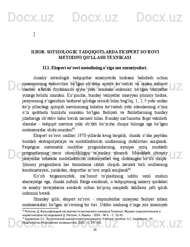 ]
II.BOB. SOTSIOLOGIK TADQIQOTLARDA EKSPERT SO‘ROVI
METODINI QO‘LLASH TEXNIKASI
II.1. Ekspert so‘rovi metodining o‘ziga xos xususiyatlari.
Amaliy   sotsiologik   tadqiqotlar   amaliyotida   hodisani   baholash   uchun
muammoning   tashuvchisi   bo‘lgan   ob’ektni   ajratib   ko‘rsatish   va   undan   axborot
manbai   sifatida   foydalanish   qiyin   yoki   umuman   imkonsiz   bo‘lgan   vaziyatlar
yuzaga   kelishi   mumkin.   Ko‘pincha,   bunday   vaziyatlar   muayyan   ijtimoiy   hodisa,
jarayonning o‘zgarishini bashorat qilishga urinish bilan bog‘liq; 1, 2, 5 yoki undan
ko‘p   yillardagi   qiziqish   mavzusining   holatini   ko‘rsatish   yoki   odamlarning   o‘zini
o‘zi   qadrlashi   buzilishi   mumkin   bo‘lgan   faoliyati   va   fazilatlarining   bunday
jihatlariga ob’ektiv baho berish zarurati bilan. Bunday ma’lumotni faqat vakolatli
shaxslar   -   tadqiqot   mavzusi   yoki   ob’ekti   bo‘yicha   chuqur   bilimga   ega   bo‘lgan
mutaxassislar olishi mumkin 42
.
Ekspert   so‘rovi   usullari   1970-yillarda   keng   tarqaldi,   chunki   o‘sha   paytdan
boshlab   ekstrapolyatsiya   va   modellashtirish   usullarining   cheklovlari   aniqlandi.
Faqatgina   matematik   modellar   prognozlarning,   ayniqsa   uzoq   muddatli
prognozlarning   zarur   ishonchliligini   ta’minlay   olmaydi.   Murakkab   ijtimoiy
jarayonlar   sohasida   modellashtirish   imkoniyatlari   eng   cheklangan   bo‘lib   chiqdi.
Ijtimoiy   prognozlarni   har   tomonlama   ishlab   chiqish   zarurati   turli   usullarning
kombinatsiyasi, jumladan, ekspertlar so‘rovi orqali aniqlandi 43
.
Ko‘rib   turganimizdek,   ma’lumot   to‘plashning   ushbu   usuli   muhim
ahamiyatga  ega,   chunki   nufuzli  fikrga  asoslanib,   u  tadqiqotning  nazariy  qoidalari
va   amaliy   tavsiyalarini   asoslash   uchun   ko‘proq   maqsadli   dalillarni   jalb   qilish
imkonini beradi.
Shunday   qilib,   ekspert   so‘rovi   -   respondentlar   muayyan   faoliyat   sohasi
mutaxassislari   bo‘lgan   so‘rovning   bir   turi.   Ushbu   usulning   o‘ziga   xos   xususiyati
42
 Рогозин, Д. Фальсификация экспертности экспертного интервью Телескоп: Журнал социологических и 
маркетинговых исследований Д. Рогозин, А. Яшина. - 2014. - № 4. – С. 32-45.
43
 Ахременко А.С. Политический анализ и прогнозирование. Учебное пособие. А.С. Ахременко.- М.: 
Издательство Московского университета, 2012. - С. 197-215.
35 