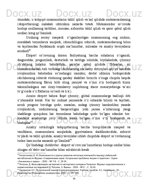 shundaki, u tadqiqot muammolarini tahlil qilish va hal  qilishda mutaxassislarning
(ekspertlarning)   malakali   ishtirokini   nazarda   tutadi.   Mutaxassislar   so‘rovida
boshqa usullarning tartiblari, xususan, axborotni tahlil qilish va qaror qabul qilish
usullari keng qo‘llaniladi.
Usulning   asosiy   maqsadi:   o‘rganilayotgan   muammoning   eng   muhim,
murakkab   tomonlarini   aniqlash,   ishonchliligini   oshirish,   mutaxassislarning   bilim
va   tajribasidan   foydalanish   orqali   ma’lumotlar,   xulosalar   va   amaliy   tavsiyalarni
asoslash 44
.
Ekspert   so‘rovining   doirasi   faoliyatning   barcha   sohalarini   o‘rganish,
diagnostika,   prognozlash,   dasturlash   va   tartibga   solishda,   loyihalashda,   ijtimoiy
ob’ektning   holatini   baholashda,   qarorlar   qabul   qilishda.   (Masalan,   siz
mutaxassislardan turli toifadagi ishchilarning ma’naviy ehtiyojlari qay yo‘nalishda
rivojlanishini   baholashni   so‘rashingiz   mumkin;   davlat   ishlarini   boshqarishda
ishchilarning   ishtirok   etishining   qanday   shakllari   birinchi   o‘ringa   chiqishi   haqida
mutaxassislarning   fikrini   bilib   oling.   jamiyat   va   o‘zini   o‘zi   boshqarish   tizimi
takomillashgani   sari   ilmiy-texnikaviy   inqilobning   shaxs   xususiyatlariga   ta’siri
to‘g‘risida o‘z fikrlarini so‘rash va h.k.).
Ammo   ekspert   bahosi   faqat   ijtimoiy,   global   muammolarga   taalluqli   deb
o‘ylamaslik   kerak.   Har   bir   mehnat   jamoasida   o‘z   sohasida   bilimli   va   tajribali,
asosli   prognoz   berishga   qodir,   masalan,   undagi   ijtimoiy   hamkorlikni   yanada
rivojlantirish,   xodimlarning   barqarorligini   yoki   jamoa   a’zolarining   yangi
shakllarga   qiziqishini   har   tomonlama   baholashga   qodir   bo‘lgan   odamlar   bor.
kundalik   amaliyotga   joriy   etilishi   kerak   bo‘lgan   o‘zini   o‘zi   boshqarish   va
boshqalar 45
.
Amaliy   sotsiologik   tadqiqotlarning   barcha   bosqichlarida   maqsad   va
vazifalarni,   muammolarni   aniqlashda,   gipotezalarni   shakllantirishda,   axborot
to plash va tahlil qilishda, amaliy tavsiyalar ishlab chiqishda ekspert so rovlariningʻ ʻ
turlari ham ancha samarali qo llaniladi	
ʻ 46
.
Qo‘llashdagi cheklovlar: ekspert so‘rovi ma’lumotlarini boshqa usullar bilan
olingan ob’ektiv ma’lumotlar bilan solishtirish kerak.
44
 Белостокова, В. Ю. Возможности и угрозы развития метизных компаний в период глобальной 
нестабильности Журнал «Современная наука: Актуальные проблемы теории и практики». Серия 
«Экономика и право». - 2015. - № 7-8. - С. 29-34.
45
 Рогозин, Д. Фальсификация экспертности экспертного интервью Телескоп: Журнал социологических и 
маркетинговых исследований Д. Рогозин, А. Яшина. - 2014. - № 4. – С. 32-45.
46
 Ахременко А.С. Политический анализ и прогнозирование. Учебное пособие. А.С. Ахременко.- М.: 
Издательство Московского университета, 2012. - С. 197-215.
36 