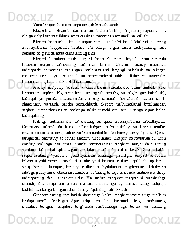 Yana bir qancha atamalarga aniqlik kiritish kerak.
Ekspertiza   -   ekspertlardan   ma’lumot   olish   tartibi;   o‘rganish   jarayonida   o‘z
oldiga qo‘yilgan vazifalarni mutaxassislar tomonidan mustaqil hal etilishi.
Ekspert   baholash   -   bu   tanlangan   mezonlar   bo‘yicha   ob’ektlarni,   ularning
xususiyatlarini   taqqoslash   tartibini   o‘z   ichiga   olgan   inson   faoliyatining   turli
sohalari to‘g‘risida mutaxassislarning fikri.
Ekspert   baholash   usuli   ekspert   baholashlaridan   foydalanishni   nazarda
tutuvchi   ekspert   so‘rovining   turlaridan   biridir.   Usulning   asosiy   mazmuni
tadqiqotchi   tomonidan   tanlangan   mulohazalarni   keyingi   baholash   va   olingan
ma’lumotlarni   qayta   ishlash   bilan   muammolarni   tahlil   qilishni   mutaxassislar
tomonidan oqilona tashkil etishdan iborat.
Asosiy   me’yoriy   talablar   -   ekspertlarni   sinchkovlik   bilan   tanlash   (ular
tomonidan taqdim etilgan ma’lumotlarning ishonchliligi va to‘g‘riligini baholash),
tadqiqot   jarayonida   mutaxassislardan   eng   samarali   foydalanish   uchun   shart-
sharoitlarni   yaratish,   barcha   bosqichlarda   ekspert   ma’lumotlarini   buzilmasdan
saqlash.   ekspertlarning   xulosalariga   ta’sir   etuvchi   omillarni   hisobga   olgan   holda
tadqiqotning.
Keling,   mutaxassislar   so‘rovining   bir   qator   xususiyatlarini   ta’kidlaymiz.
Ommaviy   so‘rovlarda   keng   qo‘llaniladigan   ba’zi   uslubiy   va   texnik   usullar
mutaxassislar kabi aniq auditoriya bilan suhbatda o‘z ahamiyatini yo‘qotadi. Qoida
tariqasida,   ommaviy   so‘rovlar   anonim   hisoblanadi.   Ekspert   so‘rovlarida   bu   hech
qanday   ma’noga   ega   emas,   chunki   mutaxassislar   tadqiqot   jarayonida   ularning
yordami   bilan   hal   qilinadigan   vazifalarni   to‘liq   bilishlari   kerak.   Shu   sababli,
respondentning   "yashirin"   pozitsiyalarini   ochishga   qaratilgan   ekspert   so‘rovida
bilvosita   yoki   nazorat   savollari,   testlar   yoki   boshqa   usullarni   qo‘llashning   hojati
yo‘q.   Bundan   tashqari,   bunday   usullardan   foydalanish   tengdoshlarni   tekshirish
sifatiga jiddiy zarar etkazishi mumkin. So‘zning to‘liq ma’nosida mutaxassis ilmiy
tadqiqotning   faol   ishtirokchisidir.   Va   undan   tadqiqot   maqsadini   yashirishga
urinish,   shu   tariqa   uni   passiv   ma’lumot   manbaiga   aylantirish   uning   tadqiqot
tashkilotchilariga bo‘lgan ishonchini yo‘qotishiga olib keladi.
Gipotezalarning   rivojlanish   darajasiga   ko‘ra,   tadqiqot   vositalariga   ma’lum
turdagi   savollar   kiritilgan.   Agar   tadqiqotchi   faqat   bashorat   qilingan   hodisaning
mumkin   bo‘lgan   natijalari   to‘g‘risida   ma’lumotga   ega   bo‘lsa   va   ularning
37 