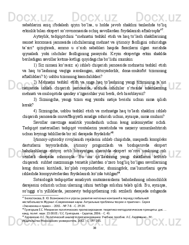 sabablarini   aniq   ifodalash   qiyin   bo‘lsa,   u   holda   javob   shaklini   tanlashda   to‘liq
erkinlik bilan ekspert so‘rovnomasida ochiq savollardan foydalanish afzalroqdir 47
.
Aytaylik, tadqiqotchini  "mehnatni  tashkil  etish  va haq to‘lash shakllarining
sanoat  korxonasi  jamoasida ishchilarning  mehnat  va ijtimoiy faolligini  oshirishga
ta’siri"   qiziqtiradi,   ammo   u   o‘sish   sabablari   haqida   farazlarni   ilgari   surishda
qiynaladi.   yoki   ishchilar   faolligining   pasayishi.   Keyin   ekspertga   erkin   shaklda
beriladigan savollar ketma-ketligi quyidagicha bo‘lishi mumkin:
1) Siz nimani ko‘rasiz:  a) ishlab chiqarish jamoasida mehnatni tashkil etish
va   haq   to‘lashning   vaqtga   asoslangan,   aktsiyadorlik,   dona-mukofot   tizimining
afzalliklari? b) ushbu tizimning kamchiliklari?
2)   Mehnatni   tashkil   etish   va   unga   haq   to‘lashning   yangi   tizimining   ta’siri
natijasida   ishlab   chiqarish   jamoasida,   alohida   ishchilar   o‘rtasida   odamlarning
mehnati va muloqotida qanday o‘zgarishlar yuz berdi, deb hisoblaysiz?
3)   Sizningcha,   yangi   tizim   eng   yaxshi   natija   berishi   uchun   nima   qilish
kerak?
4)   Sizningcha,   ushbu   tashkil   etish   va   mehnatga   haq   to‘lash   shaklini   ishlab
chiqarish jamoasida muvaffaqiyatli amalga oshirish uchun, ayniqsa, nima muhim?
Savollar   mavzuga   analitik   yondashish   uchun   keng   imkoniyatlar   ochdi.
Tadqiqot   materiallari   tadqiqot   vositalarini   yaratishda   va   nazariy   umumlashtirish
uchun keyingi tahlillarda bir xil darajada foydalidir 48
.
Ijtimoiy-iqtisodiy rivojlanish rejalarini ishlab chiqishda, maqsadli kompleks
dasturlarni   tayyorlashda,   ijtimoiy   prognozlash   va   boshqaruvda   ekspert
baholashlariga   ehtiyoj   ortib   borayotgan   sharoitda   ekspert   so‘rovi   usulining   roli
sezilarli   darajada   oshmoqda.   Bu   uni   qo‘llashning   yangi   shakllarini   keltirib
chiqaradi: suhbat mazmuniga tematik jihatdan o‘zaro bog‘liq bo‘lgan savollarning
keng   doirasi   kiritiladi,   ko‘plab   respondentlar,   shuningdek,   ma’lumotlarni   qayta
ishlashda kompyuterlardan foydalanish ko‘zda tutilgan 49
.
Sotsiologik   tadqiqotlar   amaliyoti   mutaxassislarni   baholashning   ishonchlilik
darajasini  oshirish uchun ularning ishini  tartibga solishni  talab qildi. Bu, ayniqsa,
so‘nggi   o‘n   yilliklarda,   jamoaviy   tadqiqotlarning   roli   sezilarli   darajada   oshganda
47
 Белостокова, В. Ю. Возможности и угрозы развития метизных компаний в период глобальной 
нестабильности Журнал «Современная наука: Актуальные проблемы теории и практики». Серия 
«Экономика и право». - 2015. - № 7-8. - С. 29-34.
48
 Григорьев Е.С. Механизм политического прогнозирования: теоретико-методологические принципы: дис. …
канд. полит. наук: 23.00.01 / Е.С. Григорьев. - Саратов, 2006. - С. 45.
49
 Ахременко А.С. Политический анализ и прогнозирование. Учебное пособие. А.С. Ахременко.- М.: 
Издательство Московского университета, 2012. - С. 197-215.
38 