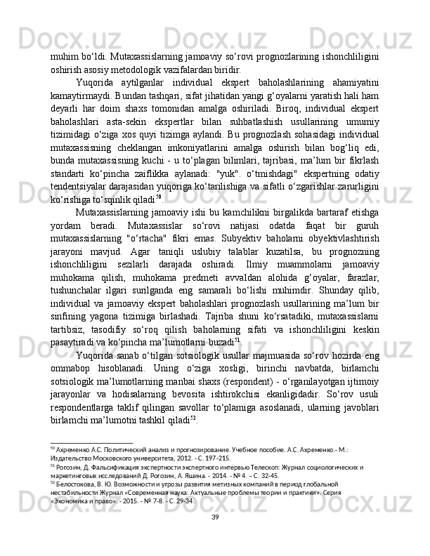 muhim bo‘ldi. Mutaxassislarning jamoaviy so‘rovi prognozlarining ishonchliligini
oshirish asosiy metodologik vazifalardan biridir.
Yuqorida   aytilganlar   individual   ekspert   baholashlarining   ahamiyatini
kamaytirmaydi. Bundan tashqari, sifat jihatidan yangi g‘oyalarni yaratish hali ham
deyarli   har   doim   shaxs   tomonidan   amalga   oshiriladi.   Biroq,   individual   ekspert
baholashlari   asta-sekin   ekspertlar   bilan   suhbatlashish   usullarining   umumiy
tizimidagi  o‘ziga xos  quyi   tizimga aylandi.  Bu  prognozlash  sohasidagi  individual
mutaxassisning   cheklangan   imkoniyatlarini   amalga   oshirish   bilan   bog‘liq   edi,
bunda mutaxassisning  kuchi  -  u  to‘plagan  bilimlari,  tajribasi,  ma’lum  bir  fikrlash
standarti   ko‘pincha   zaiflikka   aylanadi:   "yuk".   o‘tmishdagi"   ekspertning   odatiy
tendentsiyalar darajasidan yuqoriga ko‘tarilishiga va sifatli o‘zgarishlar zarurligini
ko‘rishiga to‘sqinlik qiladi 50
.
Mutaxassislarning   jamoaviy   ishi   bu   kamchilikni   birgalikda   bartaraf   etishga
yordam   beradi.   Mutaxassislar   so‘rovi   natijasi   odatda   faqat   bir   guruh
mutaxassislarning   "o‘rtacha"   fikri   emas.   Subyektiv   baholarni   obyektivlashtirish
jarayoni   mavjud.   Agar   taniqli   uslubiy   talablar   kuzatilsa,   bu   prognozning
ishonchliligini   sezilarli   darajada   oshiradi.   Ilmiy   muammolarni   jamoaviy
muhokama   qilish,   muhokama   predmeti   avvaldan   alohida   g‘oyalar,   farazlar,
tushunchalar   ilgari   surilganda   eng   samarali   bo‘lishi   muhimdir.   Shunday   qilib,
individual   va   jamoaviy   ekspert   baholashlari   prognozlash   usullarining   ma’lum   bir
sinfining   yagona   tizimiga   birlashadi.   Tajriba   shuni   ko‘rsatadiki,   mutaxassislarni
tartibsiz,   tasodifiy   so‘roq   qilish   baholarning   sifati   va   ishonchliligini   keskin
pasaytiradi va ko‘pincha ma’lumotlarni buzadi 51
.
Yuqorida sanab o‘tilgan sotsiologik usullar majmuasida so‘rov hozirda eng
ommabop   hisoblanadi.   Uning   o‘ziga   xosligi,   birinchi   navbatda,   birlamchi
sotsiologik ma’lumotlarning manbai shaxs (respondent) - o‘rganilayotgan ijtimoiy
jarayonlar   va   hodisalarning   bevosita   ishtirokchisi   ekanligidadir.   So‘rov   usuli
respondentlarga   taklif   qilingan   savollar   to‘plamiga   asoslanadi,   ularning   javoblari
birlamchi ma’lumotni tashkil qiladi 52
.
50
 Ахременко А.С. Политический анализ и прогнозирование. Учебное пособие. А.С. Ахременко.- М.: 
Издательство Московского университета, 2012. - С. 197-215.
51
 Рогозин, Д. Фальсификация экспертности экспертного интервью Телескоп: Журнал социологических и 
маркетинговых исследований Д. Рогозин, А. Яшина. - 2014. - № 4. – С. 32-45.
52
 Белостокова, В. Ю. Возможности и угрозы развития метизных компаний в период глобальной 
нестабильности Журнал «Современная наука: Актуальные проблемы теории и практики». Серия 
«Экономика и право». - 2015. - № 7-8. - С. 29-34.
39 