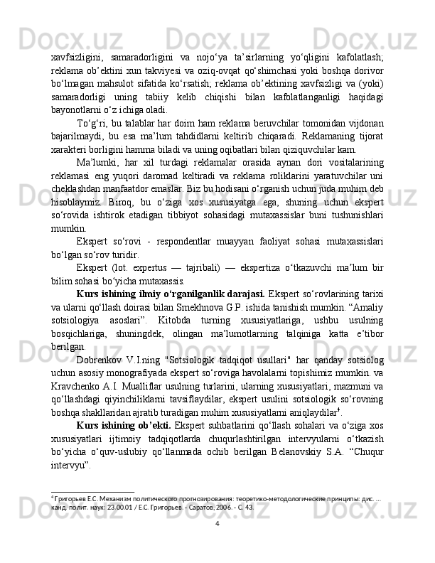 xavfsizligini,   samaradorligini   va   nojo‘ya   ta’sirlarning   yo‘qligini   kafolatlash;
reklama   ob’ektini   xun   takviyesi   va   oziq-ovqat   qo‘shimchasi   yoki   boshqa   dorivor
bo‘lmagan   mahsulot   sifatida  ko‘rsatish;  reklama  ob’ektining  xavfsizligi   va  (yoki)
samaradorligi   uning   tabiiy   kelib   chiqishi   bilan   kafolatlanganligi   haqidagi
bayonotlarni o‘z ichiga oladi.
To‘g‘ri, bu talablar har  doim  ham reklama beruvchilar  tomonidan vijdonan
bajarilmaydi,   bu   esa   ma’lum   tahdidlarni   keltirib   chiqaradi.   Reklamaning   tijorat
xarakteri borligini hamma biladi va uning oqibatlari bilan qiziquvchilar kam.
Ma’lumki,   har   xil   turdagi   reklamalar   orasida   aynan   dori   vositalarining
reklamasi   eng   yuqori   daromad   keltiradi   va   reklama   roliklarini   yaratuvchilar   uni
cheklashdan manfaatdor emaslar. Biz bu hodisani o‘rganish uchun juda muhim deb
hisoblaymiz.   Biroq,   bu   o‘ziga   xos   xususiyatga   ega,   shuning   uchun   ekspert
so‘rovida   ishtirok   etadigan   tibbiyot   sohasidagi   mutaxassislar   buni   tushunishlari
mumkin.
Ekspert   so‘rovi   -   respondentlar   muayyan   faoliyat   sohasi   mutaxassislari
bo‘lgan so‘rov turidir.
Ekspert   (lot.   expertus   —   tajribali)   —   ekspertiza   o tkazuvchi   ma lum   birʻ ʼ
bilim sohasi bo yicha mutaxassis.	
ʻ
Kurs  ishining  ilmiy  o‘rganilganlik darajasi.   Ekspert  so‘rovlarining tarixi
va ularni qo‘llash doirasi bilan Smekhnova G.P. ishida tanishish mumkin. “Amaliy
sotsiologiya   asoslari”.   Kitobda   turning   xususiyatlariga,   ushbu   usulning
bosqichlariga,   shuningdek,   olingan   ma’lumotlarning   talqiniga   katta   e’tibor
berilgan.
Dobrenkov   V.I.ning   "Sotsiologik   tadqiqot   usullari"   har   qanday   sotsiolog
uchun asosiy monografiyada ekspert so‘roviga havolalarni topishimiz mumkin. va
Kravchenko A.I. Mualliflar usulning turlarini, ularning xususiyatlari, mazmuni va
qo‘llashdagi   qiyinchiliklarni   tavsiflaydilar,   ekspert   usulini   sotsiologik   so‘rovning
boshqa shakllaridan ajratib turadigan muhim xususiyatlarni aniqlaydilar 4
.
Kurs ishining ob’ekti.   Ekspert suhbatlarini  qo‘llash sohalari va o‘ziga xos
xususiyatlari   ijtimoiy   tadqiqotlarda   chuqurlashtirilgan   intervyularni   o‘tkazish
bo‘yicha   o‘quv-uslubiy   qo‘llanmada   ochib   berilgan   Belanovskiy   S.A.   “Chuqur
intervyu”.
4
 Григорьев Е.С. Механизм политического прогнозирования: теоретико-методологические принципы: дис. … 
канд. полит. наук: 23.00.01 / Е.С. Григорьев. - Саратов, 2006. - С. 43.
4 