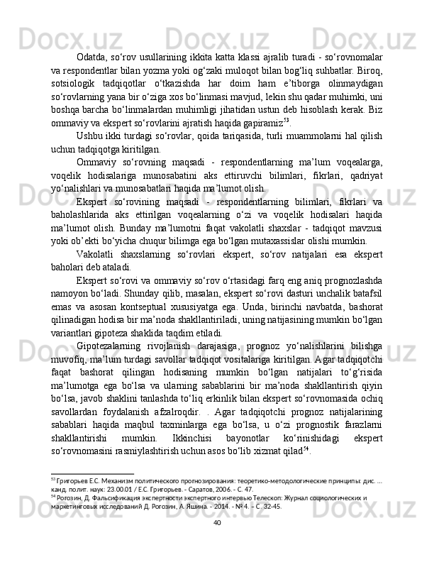 Odatda, so‘rov usullarining ikkita katta klassi ajralib turadi - so‘rovnomalar
va respondentlar bilan yozma yoki og‘zaki muloqot bilan bog‘liq suhbatlar. Biroq,
sotsiologik   tadqiqotlar   o‘tkazishda   har   doim   ham   e’tiborga   olinmaydigan
so‘rovlarning yana bir o‘ziga xos bo‘linmasi mavjud, lekin shu qadar muhimki, uni
boshqa barcha bo‘linmalardan muhimligi jihatidan ustun deb hisoblash kerak. Biz
ommaviy va ekspert so‘rovlarini ajratish haqida gapiramiz 53
.
Ushbu ikki turdagi so‘rovlar, qoida tariqasida, turli muammolarni hal qilish
uchun tadqiqotga kiritilgan.
Ommaviy   so‘rovning   maqsadi   -   respondentlarning   ma’lum   voqealarga,
voqelik   hodisalariga   munosabatini   aks   ettiruvchi   bilimlari,   fikrlari,   qadriyat
yo‘nalishlari va munosabatlari haqida ma’lumot olish.
Ekspert   so‘rovining   maqsadi   -   respondentlarning   bilimlari,   fikrlari   va
baholashlarida   aks   ettirilgan   voqealarning   o‘zi   va   voqelik   hodisalari   haqida
ma’lumot   olish.   Bunday   ma’lumotni   faqat   vakolatli   shaxslar   -   tadqiqot   mavzusi
yoki ob’ekti bo‘yicha chuqur bilimga ega bo‘lgan mutaxassislar olishi mumkin.
Vakolatli   shaxslarning   so‘rovlari   ekspert,   so‘rov   natijalari   esa   ekspert
baholari deb ataladi.
Ekspert so‘rovi va ommaviy so‘rov o‘rtasidagi farq eng aniq prognozlashda
namoyon bo‘ladi. Shunday qilib, masalan, ekspert so‘rovi dasturi unchalik batafsil
emas   va   asosan   kontseptual   xususiyatga   ega.   Unda,   birinchi   navbatda,   bashorat
qilinadigan hodisa bir ma’noda shakllantiriladi, uning natijasining mumkin bo‘lgan
variantlari gipoteza shaklida taqdim etiladi.
Gipotezalarning   rivojlanish   darajasiga,   prognoz   yo‘nalishlarini   bilishga
muvofiq, ma’lum turdagi savollar tadqiqot vositalariga kiritilgan. Agar tadqiqotchi
faqat   bashorat   qilingan   hodisaning   mumkin   bo‘lgan   natijalari   to‘g‘risida
ma’lumotga   ega   bo‘lsa   va   ularning   sabablarini   bir   ma’noda   shakllantirish   qiyin
bo‘lsa, javob shaklini tanlashda to‘liq erkinlik bilan ekspert so‘rovnomasida ochiq
savollardan   foydalanish   afzalroqdir.   .   Agar   tadqiqotchi   prognoz   natijalarining
sabablari   haqida   maqbul   taxminlarga   ega   bo‘lsa,   u   o‘zi   prognostik   farazlarni
shakllantirishi   mumkin.   Ikkinchisi   bayonotlar   ko‘rinishidagi   ekspert
so‘rovnomasini rasmiylashtirish uchun asos bo‘lib xizmat qilad 54
.
53
 Григорьев Е.С. Механизм политического прогнозирования: теоретико-методологические принципы: дис. …
канд. полит. наук: 23.00.01 / Е.С. Григорьев. - Саратов, 2006. - С. 47.
54
 Рогозин, Д. Фальсификация экспертности экспертного интервью Телескоп: Журнал социологических и 
маркетинговых исследований Д. Рогозин, А. Яшина. - 2014. - № 4. – С. 32-45.
40 