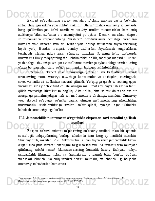 Ekspert   so‘rovlarining   asosiy   vositalari   to‘plami   maxsus   dastur   bo‘yicha
ishlab chiqilgan anketa yoki suhbat shaklidir. Ularni tuzishda ommaviy so‘rovlarda
keng   qo‘llaniladigan   ba’zi   texnik   va   uslubiy   usullar   mutaxassislar   kabi   aniq
auditoriya   bilan   suhbatda   o‘z   ahamiyatini   yo‘qotadi.   Demak,   masalan,   ekspert
so‘rovnomasida   respondentning   “yashirin”   pozitsiyalarini   ochishga   qaratilgan
bilvosita   yoki   nazorat   savollari,   testlar   yoki   boshqa   usullardan   foydalanishning
hojati   yo‘q.   Bundan   tashqari,   bunday   usullardan   foydalanish   tengdoshlarni
tekshirish   sifatiga   jiddiy   zarar   etkazishi   mumkin.   So‘zning   to‘liq   ma’nosida
mutaxassis   ilmiy  tadqiqotning  faol   ishtirokchisi   bo‘lib,  tadqiqot   maqsadini   undan
yashirishga,  shu  tariqa uni   passiv  ma’lumot  manbaiga  aylantirishga  urinish  uning
o‘ziga bo‘lgan ishonchini yo‘qotishi mumkin. tadqiqot tashkilotchilari.
So‘rovning   ekspert   yoki   ommaviyga   yo‘naltirilishi   kafolatlanishi   kerak
savollarning   matni,   intervyu   oluvchiga   ko‘rsatmalar   va   boshqalar,   shuningdek,
savol   variantlarini   kodlashda   nazorat   qilinadi.   Yo‘qligiga   qarab   so‘rovning   qaysi
yo‘nalishi   asosiy   deb  e’tirof   etilishi  olingan  ma’lumotlarni  qayta  ishlash  va  tahlil
qilish   sxemasiga   kiritilishiga   bog‘liq.   Aks   holda,   bitta   so‘rov   doirasida   siz   bir
asosga   qisqartirilmaydigan   turli   xil   ma’lumotlarni   olishingiz   mumkin.   Ommaviy
yoki   ekspert   so‘roviga   yo‘naltirilganlik,   olingan   ma’lumotlarning   ishonchliligi
muammosini   shakllantirishga   sezilarli   ta’sir   qiladi,   ayniqsa,   agar   ikkinchisi
baholash xarakteriga ega bo‘lsa.
II.2. Jamoatchilik muammosini o‘rganishda ekspert so‘rovi metodini qo‘llash
texnikasi
Ekspert   so‘rovi   axborot   to‘plashning   an’anaviy   usullari   bilan   bir   qatorda
sotsiologik   tadqiqotlarning   boshqa   sohalarida   ham   keng   qo‘llanilishi   mumkin.
Shunday qilib, masalan, V.Z. Doktorov bu usuldan foydalanish jamoatchilik fikrini
o rganishda juda samarali  ekanligini  to g ri ta kidlaydi. Mutaxassislarga  murojaatʻ ʻ ʻ ʼ
qilishning   sababi   nima?   Mutaxassislarning   kundalik   kasbiy   faoliyati   tufayli
jamoatchilik   fikrining   holati   va   dinamikasini   o‘rganish   bilan   bog‘liq   bo‘lgan
xulosalari   ishonchli   va   aniq   tasvirni   berishi   mumkin,   bu   ishonchliligi   bo‘yicha
ommaviy so‘rovlardan kam emas 55
.
55
 Ахременко А.С. Политический анализ и прогнозирование. Учебное пособие. А.С. Ахременко.- М.: 
Издательство Московского университета, 2012. - С. 197-215.
41 