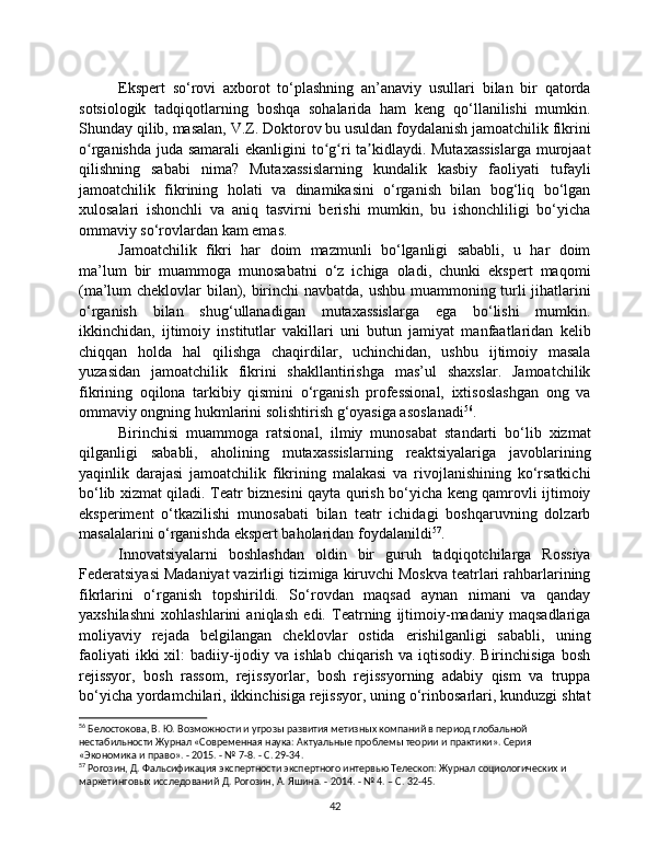 Ekspert   so‘rovi   axborot   to‘plashning   an’anaviy   usullari   bilan   bir   qatorda
sotsiologik   tadqiqotlarning   boshqa   sohalarida   ham   keng   qo‘llanilishi   mumkin.
Shunday qilib, masalan, V.Z. Doktorov bu usuldan foydalanish jamoatchilik fikrini
o rganishda juda samarali  ekanligini  to g ri ta kidlaydi. Mutaxassislarga  murojaatʻ ʻ ʻ ʼ
qilishning   sababi   nima?   Mutaxassislarning   kundalik   kasbiy   faoliyati   tufayli
jamoatchilik   fikrining   holati   va   dinamikasini   o‘rganish   bilan   bog‘liq   bo‘lgan
xulosalari   ishonchli   va   aniq   tasvirni   berishi   mumkin,   bu   ishonchliligi   bo‘yicha
ommaviy so‘rovlardan kam emas.
Jamoatchilik   fikri   har   doim   mazmunli   bo‘lganligi   sababli,   u   har   doim
ma’lum   bir   muammoga   munosabatni   o‘z   ichiga   oladi,   chunki   ekspert   maqomi
(ma’lum cheklovlar bilan), birinchi navbatda, ushbu muammoning turli jihatlarini
o‘rganish   bilan   shug‘ullanadigan   mutaxassislarga   ega   bo‘lishi   mumkin.
ikkinchidan,   ijtimoiy   institutlar   vakillari   uni   butun   jamiyat   manfaatlaridan   kelib
chiqqan   holda   hal   qilishga   chaqirdilar,   uchinchidan,   ushbu   ijtimoiy   masala
yuzasidan   jamoatchilik   fikrini   shakllantirishga   mas’ul   shaxslar.   Jamoatchilik
fikrining   oqilona   tarkibiy   qismini   o‘rganish   professional,   ixtisoslashgan   ong   va
ommaviy ongning hukmlarini solishtirish g‘oyasiga asoslanadi 56
.
Birinchisi   muammoga   ratsional,   ilmiy   munosabat   standarti   bo‘lib   xizmat
qilganligi   sababli,   aholining   mutaxassislarning   reaktsiyalariga   javoblarining
yaqinlik   darajasi   jamoatchilik   fikrining   malakasi   va   rivojlanishining   ko‘rsatkichi
bo‘lib xizmat qiladi. Teatr biznesini qayta qurish bo‘yicha keng qamrovli ijtimoiy
eksperiment   o‘tkazilishi   munosabati   bilan   teatr   ichidagi   boshqaruvning   dolzarb
masalalarini o‘rganishda ekspert baholaridan foydalanildi 57
.
Innovatsiyalarni   boshlashdan   oldin   bir   guruh   tadqiqotchilarga   Rossiya
Federatsiyasi Madaniyat vazirligi tizimiga kiruvchi Moskva teatrlari rahbarlarining
fikrlarini   o‘rganish   topshirildi.   So‘rovdan   maqsad   aynan   nimani   va   qanday
yaxshilashni   xohlashlarini   aniqlash   edi.   Teatrning   ijtimoiy-madaniy   maqsadlariga
moliyaviy   rejada   belgilangan   cheklovlar   ostida   erishilganligi   sababli,   uning
faoliyati   ikki  xil:  badiiy-ijodiy va  ishlab  chiqarish  va iqtisodiy.  Birinchisiga  bosh
rejissyor,   bosh   rassom,   rejissyorlar,   bosh   rejissyorning   adabiy   qism   va   truppa
bo‘yicha yordamchilari, ikkinchisiga rejissyor, uning o‘rinbosarlari, kunduzgi shtat
56
 Белостокова, В. Ю. Возможности и угрозы развития метизных компаний в период глобальной 
нестабильности Журнал «Современная наука: Актуальные проблемы теории и практики». Серия 
«Экономика и право». - 2015. - № 7-8. - С. 29-34.
57
 Рогозин, Д. Фальсификация экспертности экспертного интервью Телескоп: Журнал социологических и 
маркетинговых исследований Д. Рогозин, А. Яшина. - 2014. - № 4. – С. 32-45.
42 