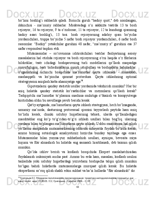 bo‘limi   boshlig‘i   rahbarlik   qiladi.   Birinchi   guruh   "badiiy   quot;"   deb   nomlangan,
ikkinchisi   -   ma’muriy   rahbarlar.   Moskvadagi   o‘n   sakkizta   teatrda   13   ta   bosh
rejissyor, 16 ta rejissyor, 9 ta o‘rinbosar, 11 ta rejissyor, 12 ta kunduzgi qismning
badiiy   asari   boshlig‘i,   13   tasi.   bosh   rejissyorning   adabiy   qism   bo‘yicha
yordamchilari, truppa bo‘yicha 5 nafar bosh rejissyor yordamchilari, 6 nafar bosh
rassomlar.   “Badiiy”   yetakchilar   guruhini   48   nafar,   “ma’muriy   x”  guruhini   esa   37
nafar respondent taqdim etdi.
Mutaxassislar   –   so rovnoma   ishtirokchilari   teatrlar   faoliyatining   asosiyʻ
masalalarini   hal  etishda  rejissyor  va  bosh  rejissyorning  o rni   haqida  o z  fikrlarini	
ʻ ʻ
bildirdilar,   teatr   ichidagi   boshqaruvning   turli   modellarini   qo llash   maqsadga	
ʻ
muvofiqligini,   teatr   birlashmalarini   qurish   istiqbollari   va   boshqalarni   baholadilar.
o‘rganishning   uchinchi   bosqichida   ma’lumotlar   qayta   ishlanadi   -   murakkab,
mashaqqatli   va   ko‘pincha   qimmat   protsedura.   Qayta   ishlashning   optimal
strategiyasini aniqlash katta ahamiyatga ega 58
.
Gipotezalarni qanday statistik usullar yordamida tekshirish mumkin? Har bir
aniq   holatda   qanday   statistik   ko‘rsatkichlar   va   mezonlarni   qo‘llash   kerak?
Tadqiqotchi   ma’lumotlar   to‘plamini   mashina   muhitiga   o‘tkazish   va   kompyuterga
kiritishdan oldin bu savollarga javob berishi kerak.
Qat'iy aytganda, ma’lumotlarni qayta ishlash strategiyasi, hech bo‘lmaganda,
umumiy   ma’noda,   dasturning   protsessual   qismini   tayyorlash   paytida   ham   aniq
bo‘lishi   kerak,   chunki   uslubiy   hujjatlarning   tabiati,   ularda   qo‘llaniladigan
masshtablar   eng   ko‘p   to‘g‘ridan-to‘g‘ri   ishlash   usullari   bilan   bog‘liq.   ularning
yordami bilan to‘plangan ma’lumotlarni qayta ishlash. Ushbu muammoni hal qilish
yo‘llarini   aniqlashda   mutaxassislarning   ishtiroki   nihoyatda   foydali   bo‘lishi   kerak,
ammo   bizning   sotsiologik   amaliyotimiz   hozircha   bunday   tajribaga   ega   emas.
Mutaxassislar   bilan   yuzma-yuz   suhbatlashish   usullari,   ayniqsa,   bevosita   miya
hujumi   va   fikr   almashish   bu   holatda   eng   samarali   hisoblanadi,   deb   taxmin   qilish
mumkin.
Qo‘lda   ishlov   berish   va   kodlash   bosqichida   Ekspert   maslahatchisidan
foydalanish imkoniyati ancha past. Ammo bu erda ham, masalan, kodlash usulini
tanlashda   yoki   uslubiy   hujjatlardagi   yozuvlarni   boshqacha   talqin   qilish   mumkin
bo‘lgan   bahsli   holatlarda   mutaxassislarga   murojaat   qilish   kerak.   Bu   holatda
ekspertlarni so‘roq qilish shakli erkin suhbat va ba’zi hollarda "fikr almashish" dir.
58
 Григорьев Е.С. Механизм политического прогнозирования: теоретико-методологические принципы: дис. …
канд. полит. наук: 23.00.01 / Е.С. Григорьев. - Саратов, 2006. - С. 49.
43 