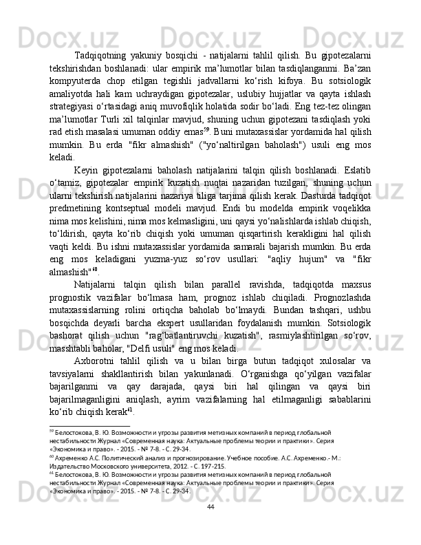 Tadqiqotning   yakuniy   bosqichi   -   natijalarni   tahlil   qilish.   Bu   gipotezalarni
tekshirishdan   boshlanadi:   ular   empirik   ma’lumotlar   bilan   tasdiqlanganmi.   Ba’zan
kompyuterda   chop   etilgan   tegishli   jadvallarni   ko‘rish   kifoya.   Bu   sotsiologik
amaliyotda   hali   kam   uchraydigan   gipotezalar,   uslubiy   hujjatlar   va   qayta   ishlash
strategiyasi o‘rtasidagi aniq muvofiqlik holatida sodir bo‘ladi. Eng tez-tez olingan
ma’lumotlar   Turli   xil   talqinlar   mavjud,   shuning   uchun   gipotezani   tasdiqlash   yoki
rad etish masalasi umuman oddiy emas 59
. Buni mutaxassislar yordamida hal qilish
mumkin.   Bu   erda   "fikr   almashish"   ("yo‘naltirilgan   baholash")   usuli   eng   mos
keladi.
Keyin   gipotezalarni   baholash   natijalarini   talqin   qilish   boshlanadi.   Eslatib
o‘tamiz,   gipotezalar   empirik   kuzatish   nuqtai   nazaridan   tuzilgan,   shuning   uchun
ularni tekshirish natijalarini nazariya tiliga tarjima qilish kerak. Dasturda tadqiqot
predmetining   kontseptual   modeli   mavjud.   Endi   bu   modelda   empirik   voqelikka
nima mos kelishini, nima mos kelmasligini, uni qaysi yo‘nalishlarda ishlab chiqish,
to‘ldirish,   qayta   ko‘rib   chiqish   yoki   umuman   qisqartirish   kerakligini   hal   qilish
vaqti keldi. Bu ishni mutaxassislar yordamida samarali bajarish mumkin. Bu erda
eng   mos   keladigani   yuzma-yuz   so‘rov   usullari:   "aqliy   hujum"   va   "fikr
almashish" 60
.
Natijalarni   talqin   qilish   bilan   parallel   ravishda,   tadqiqotda   maxsus
prognostik   vazifalar   bo‘lmasa   ham,   prognoz   ishlab   chiqiladi.   Prognozlashda
mutaxassislarning   rolini   ortiqcha   baholab   bo‘lmaydi.   Bundan   tashqari,   ushbu
bosqichda   deyarli   barcha   ekspert   usullaridan   foydalanish   mumkin.   Sotsiologik
bashorat   qilish   uchun   "rag‘batlantiruvchi   kuzatish",   rasmiylashtirilgan   so‘rov,
masshtabli baholar, "Delfi usuli" eng mos keladi.
Axborotni   tahlil   qilish   va   u   bilan   birga   butun   tadqiqot   xulosalar   va
tavsiyalarni   shakllantirish   bilan   yakunlanadi.   O‘rganishga   qo‘yilgan   vazifalar
bajarilganmi   va   qay   darajada,   qaysi   biri   hal   qilingan   va   qaysi   biri
bajarilmaganligini   aniqlash,   ayrim   vazifalarning   hal   etilmaganligi   sabablarini
ko‘rib chiqish kerak 61
.
59
 Белостокова, В. Ю. Возможности и угрозы развития метизных компаний в период глобальной 
нестабильности Журнал «Современная наука: Актуальные проблемы теории и практики». Серия 
«Экономика и право». - 2015. - № 7-8. - С. 29-34.
60
 Ахременко А.С. Политический анализ и прогнозирование. Учебное пособие. А.С. Ахременко.- М.: 
Издательство Московского университета, 2012. - С. 197-215.
61
 Белостокова, В. Ю. Возможности и угрозы развития метизных компаний в период глобальной 
нестабильности Журнал «Современная наука: Актуальные проблемы теории и практики». Серия 
«Экономика и право». - 2015. - № 7-8. - С. 29-34.
44