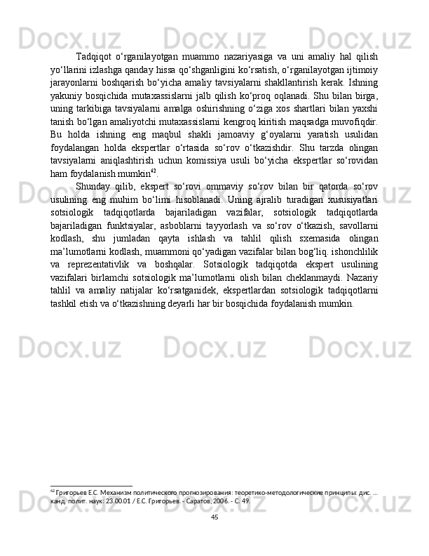 Tadqiqot   o‘rganilayotgan   muammo   nazariyasiga   va   uni   amaliy   hal   qilish
yo‘llarini izlashga qanday hissa qo‘shganligini ko‘rsatish, o‘rganilayotgan ijtimoiy
jarayonlarni  boshqarish   bo‘yicha   amaliy  tavsiyalarni  shakllantirish   kerak.  Ishning
yakuniy bosqichida   mutaxassislarni  jalb  qilish  ko‘proq oqlanadi.  Shu bilan  birga,
uning   tarkibiga   tavsiyalarni   amalga   oshirishning   o‘ziga   xos   shartlari   bilan   yaxshi
tanish bo‘lgan amaliyotchi mutaxassislarni kengroq kiritish maqsadga muvofiqdir.
Bu   holda   ishning   eng   maqbul   shakli   jamoaviy   g‘oyalarni   yaratish   usulidan
foydalangan   holda   ekspertlar   o‘rtasida   so‘rov   o‘tkazishdir.   Shu   tarzda   olingan
tavsiyalarni   aniqlashtirish   uchun   komissiya   usuli   bo‘yicha   ekspertlar   so‘rovidan
ham foydalanish mumkin 62
.
Shunday   qilib,   ekspert   so‘rovi   ommaviy   so‘rov   bilan   bir   qatorda   so‘rov
usulining   eng   muhim   bo‘limi   hisoblanadi.   Uning   ajralib   turadigan   xususiyatlari
sotsiologik   tadqiqotlarda   bajariladigan   vazifalar,   sotsiologik   tadqiqotlarda
bajariladigan   funktsiyalar,   asboblarni   tayyorlash   va   so‘rov   o‘tkazish,   savollarni
kodlash,   shu   jumladan   qayta   ishlash   va   tahlil   qilish   sxemasida   olingan
ma’lumotlarni kodlash, muammoni qo‘yadigan vazifalar bilan bog‘liq. ishonchlilik
va   reprezentativlik   va   boshqalar.   Sotsiologik   tadqiqotda   ekspert   usulining
vazifalari   birlamchi   sotsiologik   ma’lumotlarni   olish   bilan   cheklanmaydi.   Nazariy
tahlil   va   amaliy   natijalar   ko‘rsatganidek,   ekspertlardan   sotsiologik   tadqiqotlarni
tashkil etish va o‘tkazishning deyarli har bir bosqichida foydalanish mumkin.
62
 Григорьев Е.С. Механизм политического прогнозирования: теоретико-методологические принципы: дис. …
канд. полит. наук: 23.00.01 / Е.С. Григорьев. - Саратов, 2006. - С. 49.
45 