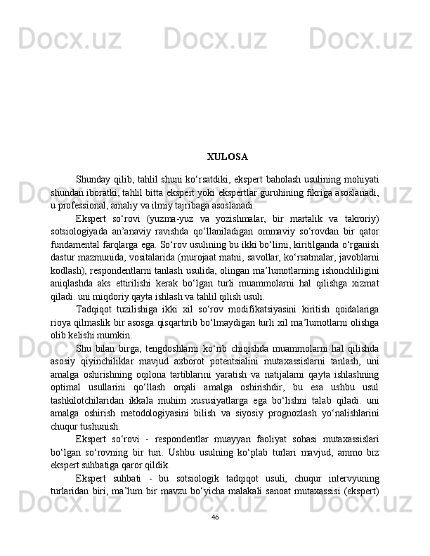 XULOSA
Shunday qilib, tahlil  shuni  ko‘rsatdiki, ekspert  baholash usulining mohiyati
shundan iboratki, tahlil bitta ekspert yoki ekspertlar guruhining fikriga asoslanadi,
u professional, amaliy va ilmiy tajribaga asoslanadi.
Ekspert   so‘rovi   (yuzma-yuz   va   yozishmalar,   bir   martalik   va   takroriy)
sotsiologiyada   an’anaviy   ravishda   qo‘llaniladigan   ommaviy   so‘rovdan   bir   qator
fundamental farqlarga ega. So‘rov usulining bu ikki bo‘limi, kiritilganda o‘rganish
dastur mazmunida, vositalarida (murojaat matni, savollar, ko‘rsatmalar, javoblarni
kodlash), respondentlarni tanlash usulida, olingan ma’lumotlarning ishonchliligini
aniqlashda   aks   ettirilishi   kerak   bo‘lgan   turli   muammolarni   hal   qilishga   xizmat
qiladi. uni miqdoriy qayta ishlash va tahlil qilish usuli.
Tadqiqot   tuzilishiga   ikki   xil   so‘rov   modifikatsiyasini   kiritish   qoidalariga
rioya qilmaslik bir asosga qisqartirib bo‘lmaydigan turli xil ma’lumotlarni olishga
olib kelishi mumkin.
Shu   bilan   birga,   tengdoshlarni   ko‘rib   chiqishda   muammolarni   hal   qilishda
asosiy   qiyinchiliklar   mavjud   axborot   potentsialini   mutaxassislarni   tanlash,   uni
amalga   oshirishning   oqilona   tartiblarini   yaratish   va   natijalarni   qayta   ishlashning
optimal   usullarini   qo‘llash   orqali   amalga   oshirishdir,   bu   esa   ushbu   usul
tashkilotchilaridan   ikkala   muhim   xususiyatlarga   ega   bo‘lishni   talab   qiladi.   uni
amalga   oshirish   metodologiyasini   bilish   va   siyosiy   prognozlash   yo‘nalishlarini
chuqur tushunish.
Ekspert   so‘rovi   -   respondentlar   muayyan   faoliyat   sohasi   mutaxassislari
bo‘lgan   so‘rovning   bir   turi.   Ushbu   usulning   ko‘plab   turlari   mavjud,   ammo   biz
ekspert suhbatiga qaror qildik.
Ekspert   suhbati   -   bu   sotsiologik   tadqiqot   usuli,   chuqur   intervyuning
turlaridan   biri,   ma’lum   bir   mavzu   bo‘yicha   malakali   sanoat   mutaxassisi   (ekspert)
46 