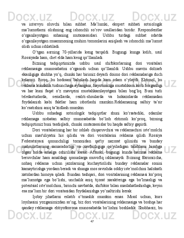 va   intervyu   oluvchi   bilan   suhbat.   Ma’lumki,   ekspert   suhbati   sotsiologik
ma’lumotlarni   olishning   eng   ishonchli   so‘rov   usullaridan   biridir.   Respondentlar
o‘rganilayotgan   sohaning   mutaxassislari.   Ushbu   turdagi   suhbat   odatda
o‘rganilayotgan muammoning muhim tomonlarini aniqlash va ishonchli ma’lumot
olish uchun ishlatiladi.
O‘tgan   asrning   70-yillarida   keng   tarqaldi.   Bugungi   kunga   kelib,   usul
Rossiyada ham, chet elda ham keng qo‘llaniladi.
Bizning   tadqiqotimizda   ushbu   usul   shifokorlarning   dori   vositalari
reklamasiga   munosabatini   o‘rganish   uchun   qo‘llanildi.   Ushbu   mavzu   dolzarb
ekanligiga shubha yo‘q, chunki har birimiz deyarli doimo dori reklamalariga duch
kelamiz.   Biroq,   bu   hodisani   baholash   haqida   kam   odam   o‘ylaydi.   Ehtimol,   bu
reklama kundalik tushunchaga aylangani, hayotimizga mustahkam kirib borganligi
va   har   kuni   faqat   o‘z   mavqeini   mustahkamlayotgani   bilan   bog‘liq.   Buni   turli
teledasturlarda,   seriallarda,   realiti-shoularda   va   hokazolarda   reklamadan
foydalanish   kabi   faktlar   ham   isbotlashi   mumkin.Reklamaning   salbiy   ta’sir
ko‘rsatishini aniq ta’kidlash mumkin.
Ushbu   sohadagi   sotsiologik   tadqiqotlar   shuni   ko‘rsatadiki,   odamlar
reklamaga   nisbatan   salbiy   munosabatda   bo‘lish   ehtimoli   ko‘proq,   bizning
tadqiqotimiz buni tasdiqladi, chunki mutaxassislar bu haqda salbiy gapirdi.
Dori  vositalarining har  bir  ishlab chiqaruvchisi  va  reklamachisi  iste’molchi
uchun   mas'uliyatni   his   qilishi   va   dori   vositalarini   reklama   qilish   Rossiya
Federatsiyasi   qonunchiligi   tomonidan   qat'iy   nazorat   qilinishi   va   bunday
mahsulotlarning   samaradorligi   va   xavfsizligiga   qo‘yiladigan   talablarni   hisobga
olgan   holda   amalga   oshirilishi   kerak.   Afsuski,   bugungi   kunda   hamma   reklama
beruvchilar   ham   amaldagi   qonunlarga   muvofiq   ishlamaydi.   Bizning   fikrimizcha,
nohaq   reklama   uchun   jazolarning   kuchaytirilishi   bunday   reklamalar   sonini
kamaytirishga yordam beradi va shunga mos ravishda oddiy iste’molchini halokatli
xatolardan   himoya   qiladi.   Bundan   tashqari,   dori   vositalarining   reklamasi   ko‘proq
ma’lumotga   ega   bo‘lishi,   unchalik   aniq   tijorat   xarakteriga   ega   bo‘lmasligi   va
potentsial iste’molchini, birinchi navbatda, shifokor bilan maslahatlashishga, keyin
esa ma’lum bir dori vositasidan foydalanishga yo‘naltirishi kerak.
Ijobiy   jihatlarni   eslatib   o‘tmaslik   mumkin   emas.   Misol   uchun,   kurs
loyihasini yozganimizdan so‘ng, biz dori vositalarining reklamasiga va boshqa har
qanday  reklamaga  ehtiyotkorona munosabatda   bo‘lishni  boshladik.  Shubhasiz,  bu
47 