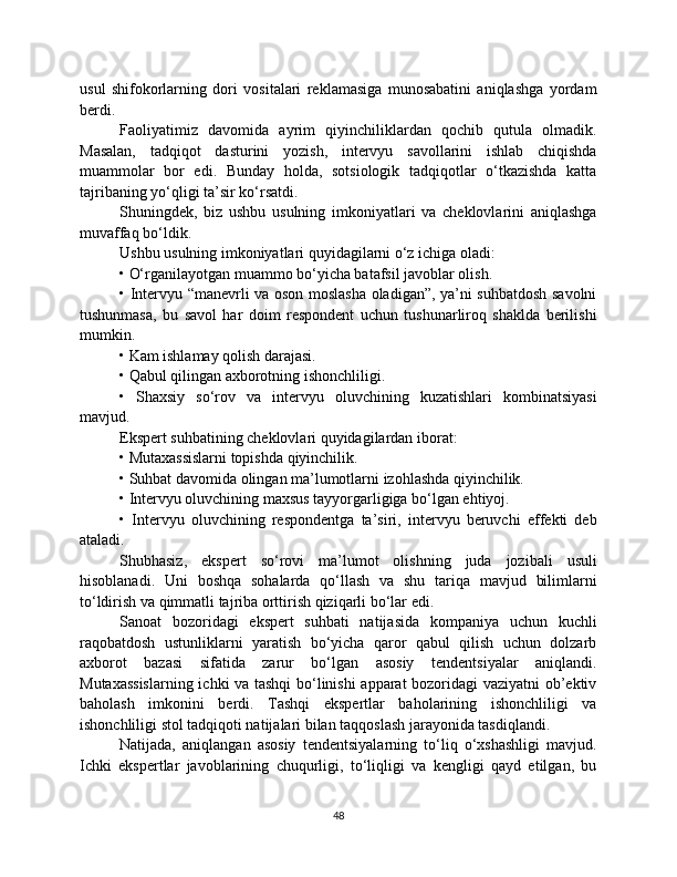 usul   shifokorlarning   dori   vositalari   reklamasiga   munosabatini   aniqlashga   yordam
berdi.
Faoliyatimiz   davomida   ayrim   qiyinchiliklardan   qochib   qutula   olmadik.
Masalan,   tadqiqot   dasturini   yozish,   intervyu   savollarini   ishlab   chiqishda
muammolar   bor   edi.   Bunday   holda,   sotsiologik   tadqiqotlar   o‘tkazishda   katta
tajribaning yo‘qligi ta’sir ko‘rsatdi.
Shuningdek,   biz   ushbu   usulning   imkoniyatlari   va   cheklovlarini   aniqlashga
muvaffaq bo‘ldik.
Ushbu usulning imkoniyatlari quyidagilarni o‘z ichiga oladi:
• O‘rganilayotgan muammo bo‘yicha batafsil javoblar olish.
• Intervyu “manevrli va oson moslasha oladigan”, ya’ni suhbatdosh savolni
tushunmasa,   bu   savol   har   doim   respondent   uchun   tushunarliroq   shaklda   berilishi
mumkin.
• Kam ishlamay qolish darajasi.
• Qabul qilingan axborotning ishonchliligi.
•   Shaxsiy   so‘rov   va   intervyu   oluvchining   kuzatishlari   kombinatsiyasi
mavjud.
Ekspert suhbatining cheklovlari quyidagilardan iborat:
• Mutaxassislarni topishda qiyinchilik.
• Suhbat davomida olingan ma’lumotlarni izohlashda qiyinchilik.
• Intervyu oluvchining maxsus tayyorgarligiga bo‘lgan ehtiyoj.
•   Intervyu   oluvchining   respondentga   ta’siri,   intervyu   beruvchi   effekti   deb
ataladi.
Shubhasiz,   ekspert   so‘rovi   ma’lumot   olishning   juda   jozibali   usuli
hisoblanadi.   Uni   boshqa   sohalarda   qo‘llash   va   shu   tariqa   mavjud   bilimlarni
to‘ldirish va qimmatli tajriba orttirish qiziqarli bo‘lar edi.
Sanoat   bozoridagi   ekspert   suhbati   natijasida   kompaniya   uchun   kuchli
raqobatdosh   ustunliklarni   yaratish   bo‘yicha   qaror   qabul   qilish   uchun   dolzarb
axborot   bazasi   sifatida   zarur   bo‘lgan   asosiy   tendentsiyalar   aniqlandi.
Mutaxassislarning ichki va tashqi bo‘linishi apparat bozoridagi vaziyatni ob’ektiv
baholash   imkonini   berdi.   Tashqi   ekspertlar   baholarining   ishonchliligi   va
ishonchliligi stol tadqiqoti natijalari bilan taqqoslash jarayonida tasdiqlandi.
Natijada,   aniqlangan   asosiy   tendentsiyalarning   to‘liq   o‘xshashligi   mavjud.
Ichki   ekspertlar   javoblarining   chuqurligi,   to‘liqligi   va   kengligi   qayd   etilgan,   bu
48 