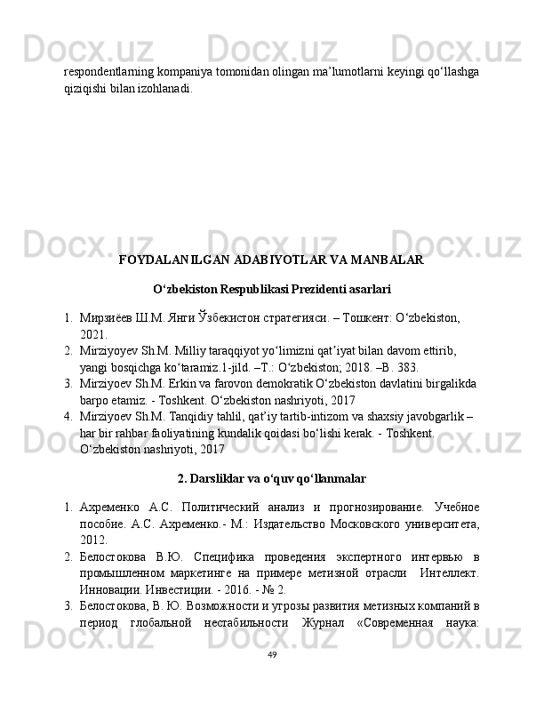 respondentlarning kompaniya tomonidan olingan ma’lumotlarni keyingi qo‘llashga
qiziqishi bilan izohlanadi.
FOYDALANILGAN ADABIYOTLAR VA MANBALAR
O‘zbekiston Respublikasi Prezidenti asarlari
1. Мирзиёев Ш.М. Янги Ўзбекистон стратегияси. – Тошкент: O‘zbekiston, 
2021.
2. Mirziyoyev Sh.M. Milliy taraqqiyot yo limizni qat iyat bilan davom ettirib, ʻ ʼ
yangi bosqichga ko taramiz.1-jild. –T.: O zbekiston; 2018. –B. 383.	
ʻ ʻ
3. Mirziyoev Sh.M. Erkin va farovon demokratik O‘zbekiston davlatini birgalikda 
barpo etamiz. - Toshkent. O‘zbekiston nashriyoti, 2017
4. Mirziyoev Sh.M. Tanqidiy tahlil, qat’iy tartib-intizom va shaxsiy javobgarlik – 
har bir rahbar faoliyatining kundalik qoidasi bo‘lishi kerak. - Toshkent. 
O‘zbekiston nashriyoti, 2017
2. Darsliklar va o‘quv qo‘llanmalar
1. Ахременко   А.С.   Политический   анализ   и   прогнозирование.   Учебное
пособие.   А.С.   Ахременко.-   М.:   Издательство   Московского   университета,
2012.
2. Белостокова   В.Ю.   Специфика   проведения   экспертного   интервью   в
промышленном   маркетинге   на   примере   метизной   отрасли     Интеллект.
Инновации. Инвестиции. - 2016. - № 2.
3. Белостокова, В. Ю. Возможности и угрозы развития метизных компаний в
период   глобальной   нестабильности   Журнал   «Современная   наука:
49 