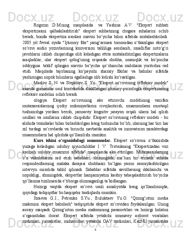 Rogozin   D.M.ning   maqolasida.   va   Yashina   A.V.   "Ekspert   suhbati
ekspertizasini   qalbakilashtirish"   ekspert   suhbatining   chegara   sohalarini   ochib
beradi,   bunda   ekspertiza   asoslari   mavzu   bo‘yicha   bilim   sifatida   soxtalashtiriladi.
2005   yil   fevral   oyida   "Ijtimoiy   fikr"   jamg‘armasi   tomonidan   o‘tkazilgan   ekspert
so‘rovi   audio   yozuvlarining   konversion   tahliliga   asoslanib,   mualliflar   noto‘g‘ri
javoblarni  ishlab chiqarishga olib keladigan ettita soxtalashtirilgan ekspertizalarni
aniqladilar,   ular   ekspert   qobig‘ining   orqasida   shubha,   noaniqlik   va   ko‘pincha
oddiygina.   taklif   qilingan   mavzu   bo‘yicha   qo‘shimcha   mulohaza   yuritishni   rad
etish.   Maqolada   tajribaning   ko‘payishi   shaxsiy   fikrlar   va   baholar   sifatida
yashiringan nopok bilimlarni egallashga olib kelishi ko‘rsatilgan.
Maslov   S.   N.   va   Stepanov   S.   Yu.   "Ekspert   so‘rovining   refleksiv   modeli"
asarida gumanitar usul kontekstida shakllangan ijtimoiy-psixologik ekspertizaning
refleksiv modelini ochib beradi.
ologiya.   Ekspert   so‘rovining   aks   ettiruvchi   modelining   vazifasi
mutaxassislarning   ijodiy   imkoniyatlarini   rivojlantirish,   muammolarni   mustaqil
tushunishga   yordam   berish,   jamoaviy   kognitiv   jarayon   orqali   ularni   hal   qilish
usullari   va   usullarini   ishlab   chiqishdir.   Ekspert   so‘rovining   refleksiv   modeli   -   bu
alohida texnikalar bilan birlashtirilgan keng tushuncha bo‘lib, ularning har biri har
xil   turdagi   so‘rovlarda   va   birinchi   navbatda   analitik   va   innovatsion   xarakterdagi
muammolarni hal qilishda qo‘llanilishi mumkin.
Kurs   ishini   o‘rganishdagi   muammolar.   Ekspert   so‘rovini   o‘tkazishda
yuzaga   keladigan   uslubiy   qiyinchiliklar   I.   V.   Trotsukning   "Ekspertizadan   voz
kechish   uslubiy   muammo   sifatida"   maqolasida   aks   ettirilgan.   Mutaxassislarning
o‘z   vakolatlarini   rad   etish   sabablari,   shuningdek,   ma’lum   bir   tematik   sohada
respondentlarning   malaka   darajasi   shubhasiz   bo‘lgan   yarim   rasmiylashtirilgan
intervyu   misolida   tahlil   qilinadi.   Sabablar   sifatida   savollarning   ikkilamchi   va
nopokligi,   shuningdek,   ekspertlar   hamjamiyatini   kasbiy   tabaqalashtirish   bo‘yicha
qo‘llanma tuzilmasida e’tiborga olinmaganligi ta’kidlangan.
Hozirgi   vaqtda   ekspert   so‘rovi   usuli   amaliyotda   keng   qo‘llanilmoqda,
quyidagi tadqiqotlar bu haqiqatni tasdiqlashi mumkin.
Ibraeva   G.J.,   Petrenko   S.Yu.,   Buluktaev   Yu.O.   "Qozog‘iston   media
makonini   ekspert   baholash"   tadqiqotida   ekspert   so‘rovidan   foydalanilgan.   Uning
asosiy   maqsadi   Qozog‘iston   media   makonining   parametrlari   va   hozirgi   holatini
o‘rganishdan   iborat.   Ekspert   sifatida   yetakchi   ommaviy   axborot   vositalari
xodimlari,   jurnalistlar,   muharrirlar,   yetakchi   OAV   xodimlari,   KazNU   jurnalistika
5 