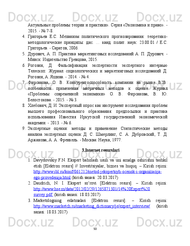 Актуальные проблемы теории и практики». Серия «Экономика и право». -
2015. - № 7-8.
4. Григорьев   Е.С.   Механизм   политического   прогнозирования:   теоретико-
методологические   принципы:   дис.   …   канд.   полит.   наук:   23.00.01   /   Е.С.
Григорьев. - Саратов, 2006.
5. Дурович,   А.   П.   Практика   маркетинговых   исследований   А.   П.   Дурович.   -
Минск: Издательство Гревцова, 2015.
6. Рогозин,   Д.   Фальсификация   экспертности   экспертного   интервью
Телескоп:   Журнал   социологических   и   маркетинговых   исследований   Д.
Рогозин, А. Яшина. - 2014. - № 4.
7. Фирсанова,   О.   В.   Конкурентоспособность   компании   на   рынке   B2B:
особенности   применения   матричных   методов   к   оценке   Журнал
«Проблемы   современной   экономики»   О.   В.   Фирсанова,   В.   Ю.
Белостокова. - 2015. - № 3.
8. Хлебович, Д. И. Экспертный опрос как инструмент исследования проблем
высшего   профессионального   образования:   предпосылки   и   практика
использования   Известия   Иркутской   государственной   экономической
академии. - 2013. - № 6.
9. Экспертные   оценки:   методы   и   применение   Статистические   методы
анализа   экспертных   оценок   Д.   С.   Шмерлинг,   С.   А.   Дубровский,   Т.   Д.
Аржанова, А. А. Френкель. - Москва: Наука, 1977.
3.Internet resurslari
1. Davydovskiy   F.N.   Ekspert   baholash   usuli   va   uni   amalga   oshirishni   tashkil
etish   [Elektron   resurs]   //   Investitsiyalar,   biznes   va   huquq.   –   Kirish   rejimi:
http://www.ibl.ru/konf/061212/metod-jekspertnyh-ocenok-i-organizacija-
ego-provedenija.html  (kirish sanasi: 20.03.2017)
2. Daudrich,   N.   I.   Ekspert   so‘rovi   [Elektron   resurs].   –   Kirish   rejimi:
http://www.hse.m/data/2012/02/29/1265871301/14%20Expert%20
survey.pdf.  (kirish sanasi: 18.03.2017)
3. Marketologning   eslatmalari   [Elektron   resurs].   –   Kirish   rejimi:
http://www.marketch.ru/marketing_dictionary/je/expert_interview/   (kirish
sanasi: 18.03.2017)
50 