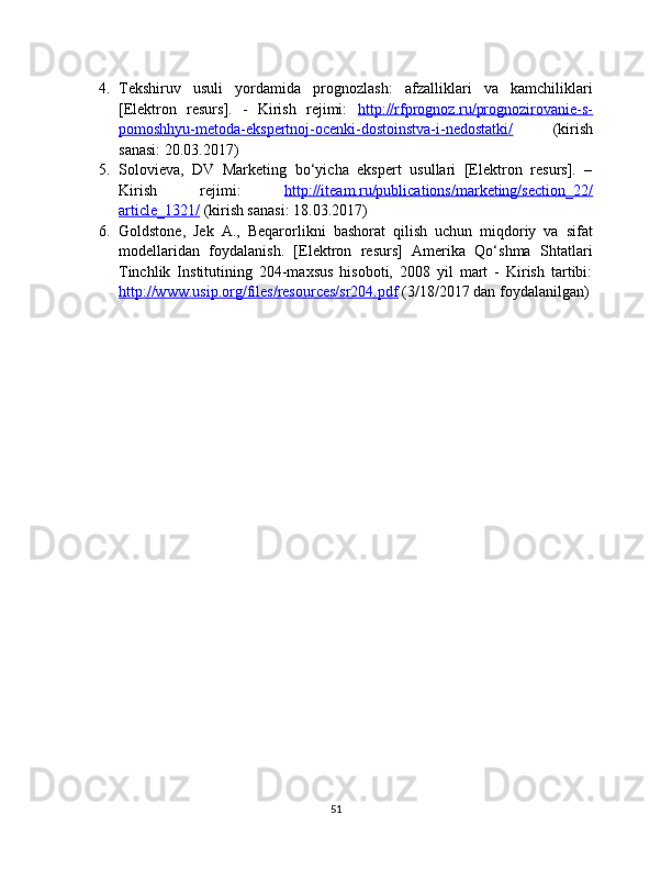4. Tekshiruv   usuli   yordamida   prognozlash:   afzalliklari   va   kamchiliklari
[Elektron   resurs].   -   Kirish   rejimi:   http://rfprognoz.ru/prognozirovanie-s-
pomoshhyu-metoda-ekspertnoj-ocenki-dostoinstva-i-nedostatki/   (kirish
sanasi: 20.03.2017)
5. Solovieva,   DV   Marketing   bo‘yicha   ekspert   usullari   [Elektron   resurs].   –
Kirish   rejimi:   http://iteam.ru/publications/marketing/section_22/
article_1321/  (kirish sanasi: 18.03.2017)
6. Goldstone,   Jek   A.,   Beqarorlikni   bashorat   qilish   uchun   miqdoriy   va   sifat
modellaridan   foydalanish.   [Elektron   resurs]   Amerika   Qo‘shma   Shtatlari
Tinchlik   Institutining   204-maxsus   hisoboti,   2008   yil   mart   -   Kirish   tartibi:
http://www.usip.org/files/resources/sr204.pdf  (3/18/2017 dan foydalanilgan)
51 