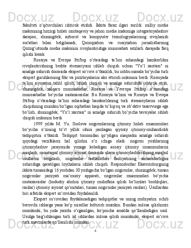 fakulteti   o‘qituvchilari   ishtirok   etishdi.   Ikkita   faraz   ilgari   surildi:   milliy   media
makonning hozirgi holati mintaqaviy va jahon media makoniga integratsiyalashuv
darajasi,   shuningdek,   axborot   va   kompyuter   texnologiyalarining   rivojlanish
sur'atlari   bilan   belgilanadi;   Qozoqzabon   va   rusiyzabon   jurnalistlarning
Qozog‘istonda media makonini  rivojlantirishga munosabati  sezilarli  darajada farq
qilishi kerak.
Rossiya   va   Evropa   Ittifoqi   o‘rtasidagi   ta’lim   sohasidagi   hamkorlikni
rivojlantirishning   beshta   stsenariysini   ishlab   chiqish   uchun   "Yo‘l   xaritasi"   ni
amalga oshirish doirasida ekspert so‘rovi o‘tkazildi, bu ushbu masala bo‘yicha turli
ekspert guruhlarining fikr va pozitsiyalarini aks ettirish imkonini berdi. Rossiyada
ta’lim   siyosatini   tahlil   qilish,   ishlab   chiqish   va   amalga   oshirishda   ishtirok   etish;
shuningdek,   xalqaro   munosabatlar,   Rossiya   va   Yevropa   Ittifoqi   o‘rtasidagi
munosabatlar   bo‘yicha   mutaxassislar.   Bu   Rossiya   ta’limi   va   Rossiya   va   Evropa
Ittifoqi   o‘rtasidagi   ta’lim   sohasidagi   hamkorlikning   turli   stsenariylarini   ishlab
chiqishning mumkin bo‘lgan oqibatlari haqida to‘liqroq va ob’ektiv tasavvurga ega
bo‘lish,   shuningdek,   "Yo‘l   xaritasi"   ni   amalga   oshirish   bo‘yicha   tavsiyalar   ishlab
chiqish imkonini berdi.
1999   yilda   M.   Yu.   Suslova   nogironlarning   ijtimoiy   holati   muammolari
bo‘yicha   o‘zining   to‘rt   yillik   ishini   jamlagan   qiyosiy   ijtimoiy-muhandislik
tadqiqotini   o‘tkazdi.   Tadqiqot   tomonidan   qo‘yilgan   maqsadni   amalga   oshirish
quyidagi   vazifalarni   hal   qilishni   o‘z   ichiga   oladi:   nogiron   yoshlarning
ijtimoiylashuv   jarayonida   yuzaga   keladigan   asosiy   ijtimoiy   muammolarini
aniqlash; munitsipal ijtimoiy siyosat doirasida ularni ijtimoiylashtirishning maqbul
usullarini   belgilash;   nogironlar   tashkilotlari   faoliyatining   samaradorligini
oshirishga   qaratilgan   loyihalarni   ishlab   chiqish.   Respondentlar   Ekaterinburgning
ikkita tumanidagi 16 yoshdan 30 yoshgacha bo‘lgan nogironlar, shuningdek, tuman
nogironlar   jamiyati   ma’muriy   apparati,   nogironlar   muammolari   bo‘yicha
mutaxassislar   (hududiy   aholini   ijtimoiy   muhofaza   qilish   bo‘limlari   boshliqlari,
raislar) ijtimoiy siyosat qo‘mitalari, tuman nogironlar jamiyati raislari). Usullardan
biri sifatida ekspert so‘rovidan foydalanildi.
Ekspert   so‘rovidan   foydalanadigan   tadqiqotlar   va   uning   mohiyatini   ochib
beruvchi  ishlarga  yana  ko‘p  misollar  keltirish  mumkin.  Bundan  xulosa  qilishimiz
mumkinki,   bu   juda   yaxshi   o‘rganilgan,   ko‘pincha   amalda   qo‘llaniladigan   usul.
Usulga   bag‘ishlangan   turli   xil   ishlardan   xulosa   qilish   mumkinki,   ekspert   so‘rovi
turli mavzularda qo‘llanilishi mumkin.
6 