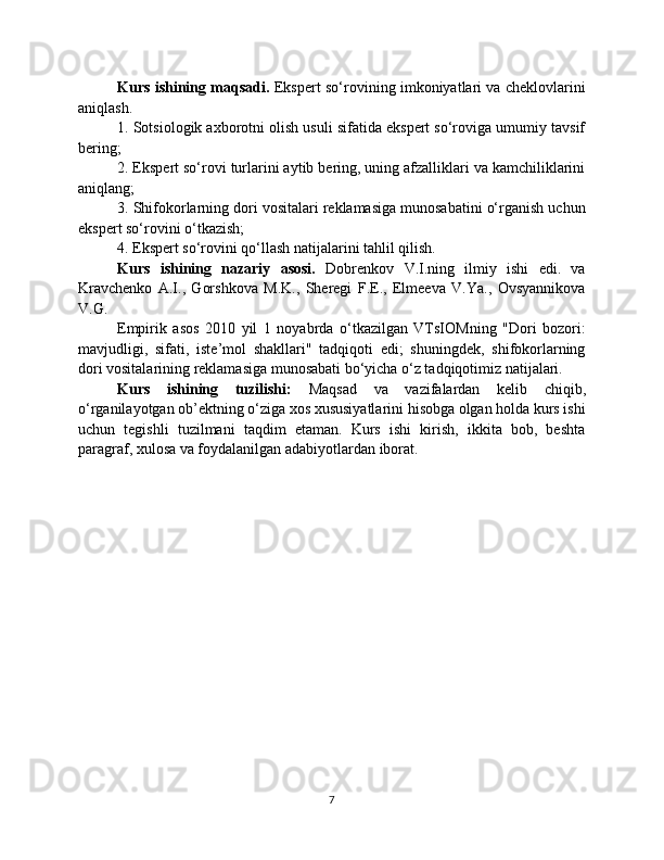 Kurs ishining maqsadi.   Ekspert so‘rovining imkoniyatlari va cheklovlarini
aniqlash.
1. Sotsiologik axborotni olish usuli sifatida ekspert so‘roviga umumiy tavsif
bering;
2. Ekspert so‘rovi turlarini aytib bering, uning afzalliklari va kamchiliklarini
aniqlang;
3. Shifokorlarning dori vositalari reklamasiga munosabatini o‘rganish uchun
ekspert so‘rovini o‘tkazish;
4. Ekspert so‘rovini qo‘llash natijalarini tahlil qilish.
Kurs   ishining   nazariy   asosi.   Dobrenkov   V.I.ning   ilmiy   ishi   edi.   va
Kravchenko   A.I.,   Gorshkova   M.K.,   Sheregi   F.E.,   Elmeeva   V.Ya.,   Ovsyannikova
V.G.
Empirik   asos   2010   yil   1   noyabrda   o‘tkazilgan   VTsIOMning   "Dori   bozori:
mavjudligi,   sifati,   iste’mol   shakllari"   tadqiqoti   edi;   shuningdek,   shifokorlarning
dori vositalarining reklamasiga munosabati bo‘yicha o‘z tadqiqotimiz natijalari.
Kurs   ishining   tuzilishi:   Maqsad   va   vazifalardan   kelib   chiqib,
o‘rganilayotgan ob’ektning o‘ziga xos xususiyatlarini hisobga olgan holda kurs ishi
uchun   tegishli   tuzilmani   taqdim   etaman.   Kurs   ishi   kirish,   ikkita   bob,   beshta
paragraf, xulosa va foydalanilgan adabiyotlardan iborat.
7 