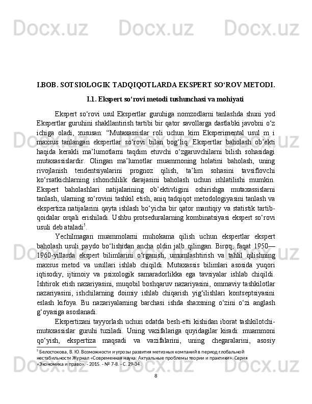 I.BOB. SOTSIOLOGIK TADQIQOTLARDA EKSPERT SO‘ROV METODI.
I.1. Ekspert so‘rovi metodi tushunchasi va mohiyati
Ekspert   so‘rovi   usul   Ekspertlar   guruhiga   nomzodlarni   tanlashda   shuni   yod
Ekspertlar guruhini shakllantirish tartibi bir qator savollarga dastlabki javobni o‘z
ichiga   oladi,   xususan:   “Mutaxassislar   roli   uchun   kim   Eksperimental   usul   m   i
maxsus   tanlangan   ekspertlar   so‘rovi   bilan   bog‘liq.   Ekspertlar   baholash   ob’ekti
haqida   kerakli   ma’lumotlarni   taqdim   etuvchi   o‘zgaruvchilarni   bilish   sohasidagi
mutaxassislardir.   Olingan   ma’lumotlar   muammoning   holatini   baholash,   uning
rivojlanish   tendentsiyalarini   prognoz   qilish,   ta’lim   sohasini   tavsiflovchi
ko‘rsatkichlarning   ishonchlilik   darajasini   baholash   uchun   ishlatilishi   mumkin.
Ekspert   baholashlari   natijalarining   ob’ektivligini   oshirishga   mutaxassislarni
tanlash, ularning so‘rovini tashkil etish, aniq tadqiqot metodologiyasini tanlash va
ekspertiza natijalarini qayta ishlash bo‘yicha bir qator mantiqiy va statistik tartib-
qoidalar orqali  erishiladi. Ushbu protseduralarning kombinatsiyasi  ekspert  so‘rovi
usuli deb ataladi 5
.
Yechilmagan   muammolarni   muhokama   qilish   uchun   ekspertlar   ekspert
baholash   usuli   paydo   bo‘lishidan   ancha   oldin   jalb   qilingan.   Biroq,   faqat   1950—
1960-yillarda   ekspert   bilimlarini   o rganish,   umumlashtirish   va   tahlil   qilishningʻ
maxsus   metod   va   usullari   ishlab   chiqildi.   Mutaxassis   bilimlari   asosida   yuqori
iqtisodiy,   ijtimoiy   va   psixologik   samaradorlikka   ega   tavsiyalar   ishlab   chiqildi.
Ishtirok  etish  nazariyasini,  muqobil  boshqaruv  nazariyasini,  ommaviy tashkilotlar
nazariyasini,   ishchilarning   doimiy   ishlab   chiqarish   yig‘ilishlari   kontseptsiyasini
eslash   kifoya.   Bu   nazariyalarning   barchasi   ishda   shaxsning   o‘zini   o‘zi   anglash
g‘oyasiga asoslanadi.
Ekspertizani  tayyorlash uchun odatda besh-etti  kishidan iborat  tashkilotchi-
mutaxassislar   guruhi   tuziladi.   Uning   vazifalariga   quyidagilar   kiradi:   muammoni
qo‘yish,   ekspertiza   maqsadi   va   vazifalarini,   uning   chegaralarini,   asosiy
5
 Белостокова, В. Ю. Возможности и угрозы развития метизных компаний в период глобальной 
нестабильности Журнал «Современная наука: Актуальные проблемы теории и практики». Серия 
«Экономика и право». - 2015. - № 7-8. - С. 29-34.
8 