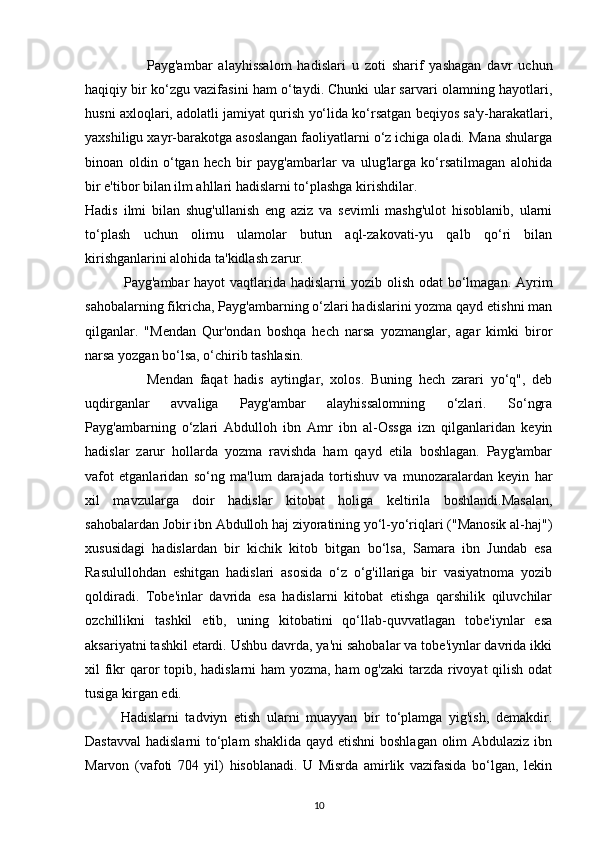 Payg'ambar   alayhissalom   hadislari   u   zoti   sharif   yashagan   davr   uchun
haqiqiy bir ko‘zgu vazifasini ham o‘taydi. Chunki ular sarvari olamning hayotlari,
husni axloqlari, adolatli jamiyat qurish yo‘lida ko‘rsatgan beqiyos sa'y-harakatlari,
yaxshiligu xayr-barakotga asoslangan faoliyatlarni o‘z ichiga oladi. Mana shularga
binoan   oldin   o‘tgan   hech   bir   payg'ambarlar   va   ulug'larga   ko‘rsatilmagan   alohida
bir e'tibor bilan ilm ahllari hadislarni to‘plashga kirishdilar. 
Hadis   ilmi   bilan   shug'ullanish   eng   aziz   va   sevimli   mashg'ulot   hisoblanib,   ularni
to‘plash   uchun   olimu   ulamolar   butun   aql-zakovati-yu   qalb   qo‘ri   bilan
kirishganlarini alohida ta'kidlash zarur. 
               Payg'ambar hayot  vaqtlarida hadislarni  yozib olish odat  bo‘lmagan. Ayrim
sahobalarning fikricha, Payg'ambarning o‘zlari hadislarini yozma qayd etishni man
qilganlar.   "Mendan   Qur'ondan   boshqa   hech   narsa   yozmanglar,   agar   kimki   biror
narsa yozgan bo‘lsa, o‘chirib tashlasin. 
Mendan   faqat   hadis   aytinglar,   xolos.   Buning   hech   zarari   yo‘q",   deb
uqdirganlar   avvaliga   Payg'ambar   alayhissalomning   o‘zlari.   So‘ngra
Payg'ambarning   o‘zlari   Abdulloh   ibn   Amr   ibn   al-Ossga   izn   qilganlaridan   keyin
hadislar   zarur   hollarda   yozma   ravishda   ham   qayd   etila   boshlagan.   Payg'ambar
vafot   etganlaridan   so‘ng   ma'lum   darajada   tortishuv   va   munozaralardan   keyin   har
xil   mavzularga   doir   hadislar   kitobat   holiga   keltirila   boshlandi.Masalan,
sahobalardan Jobir ibn Abdulloh haj ziyoratining yo‘l-yo‘riqlari ("Manosik al-haj")
xususidagi   hadislardan   bir   kichik   kitob   bitgan   bo‘lsa,   Samara   ibn   Jundab   esa
Rasulullohdan   eshitgan   hadislari   asosida   o‘z   o‘g'illariga   bir   vasiyatnoma   yozib
qoldiradi.   Tobe'inlar   davrida   esa   hadislarni   kitobat   etishga   qarshilik   qiluvchilar
ozchillikni   tashkil   etib,   uning   kitobatini   qo‘llab-quvvatlagan   tobe'iynlar   esa
aksariyatni tashkil etardi. Ushbu davrda, ya'ni sahobalar va tobe'iynlar davrida ikki
xil fikr qaror  topib, hadislarni  ham  yozma, ham  og'zaki  tarzda rivoyat  qilish odat
tusiga kirgan edi.
Hadislarni   tadviyn   etish   ularni   muayyan   bir   to‘plamga   yig'ish,   demakdir.
Dastavval  hadislarni  to‘plam  shaklida qayd etishni  boshlagan olim Abdulaziz ibn
Marvon   (vafoti   704   yil)   hisoblanadi.   U   Misrda   amirlik   vazifasida   bo‘lgan,   lekin
10