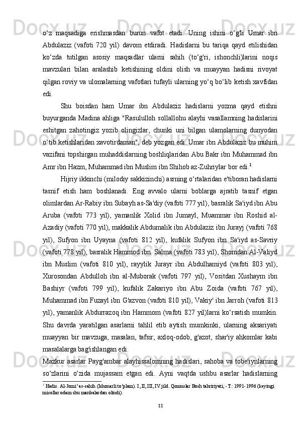 o‘z   maqsadiga   erishmasdan   burun   vafot   etadi.   Uning   ishini   o‘g'li   Umar   ibn
Abdulaziz   (vafoti   720   yil)   davom   etdiradi.   Hadislarni   bu   tariqa   qayd   etilishidan
ko‘zda   tutilgan   asosiy   maqsadlar   ularni   sahih   (to‘g'ri,   ishonchli)larini   noqis
mavzulari   bilan   aralashib   ketishining   oldini   olish   va   muayyan   hadisni   rivoyat
qilgan roviy va ulomalarning vafotlari tufayli ularning yo‘q bo‘lib ketish xavfidan
edi. 
Shu   boisdan   ham   Umar   ibn   Abdulaziz   hadislarni   yozma   qayd   etishni
buyurganda   Madina  ahliga   "Rasululloh   sollallohu  alayhi  vasallamning   hadislarini
eshitgan   zahotingiz   yozib   olingizlar,   chunki   uni   bilgan   ulamolarning   dunyodan
o‘tib ketishlaridan xavotirdaman", deb yozgan edi. Umar ibn Abdulaziz bu muhim
vazifani topshirgan muhaddislarning boshliqlaridan Abu Bakr ibn Muhammad ibn
Amr ibn Hazm, Muhammad ibn Muslim ibn Shihob az-Zuhriylar bor edi. 1
Hijriy ikkinchi (milodiy sakkizinchi) asrning o‘rtalaridan e'tiboran hadislarni
tasnif   etish   ham   boshlanadi.   Eng   avvalo   ularni   boblarga   ajratib   tasnif   etgan
olimlardan Ar-Rabiy ibn Subayh as-Sa'diy (vafoti 777 yil), basralik Sa'iyd ibn Abu
Aruba   (vafoti   773   yil),   yamanlik   Xolid   ibn   Jumayl,   Muammar   ibn   Roshid   al-
Azadiy (vafoti 770 yil), makkalik Abdumalik ibn Abdulaziz ibn Jurayj (vafoti 768
yil),   Sufyon   ibn   Uyayna   (vafoti   812   yil),   kufalik   Sufyon   ibn   Sa'iyd   as-Savriy
(vafoti 778 yil), basralik Hammod ibn    Salma (vafoti 783 yil), Shomdan Al-Valiyd
ibn   Muslim   (vafoti   810   yil),   rayylik   Jurayr   ibn   Abdulhamiyd   (vafoti   803   yil),
Xurosondan   Abdulloh   ibn   al-Muborak   (vafoti   797   yil),   Vositdan   Xushaym   ibn
Bashiyr   (vafoti   799   yil),   kufalik   Zakariyo   ibn   Abu   Zoida   (vafoti   767   yil),
Muhammad ibn Fuzayl ibn G'azvon (vafoti 810 yil), Vakiy' ibn Jarroh (vafoti 813
yil), yamanlik Abdurrazoq ibn Hammom (vafoti 827 yil)larni ko‘rsatish  mumkin.
Shu   davrda   yaratilgan   asarlarni   tahlil   etib   aytish   mumkinki,   ularning   aksariyati
muayyan   bir   mavzuga,   masalan,   tafsir,   axloq-odob,   g'azot,   shar'iy   ahkomlar   kabi
masalalarga bag'ishlangan edi. 
Mazkur   asarlar   Payg'ambar   alayhissalomning   hadislari,   sahoba   va   tobe'iynlarning
so‘zlarini   o‘zida   mujassam   etgan   edi.   Ayni   vaqtda   ushbu   asarlar   hadislarning
1
 Hadis. Al-Jomi’ as-sahih (Ishonarli to‘plam). I, II, III, IV jild. Qomuslar Bosh tahririyati; -T.: 1991-1996 (keyingi 
misollar odam shu manbalardan olindi).
11 