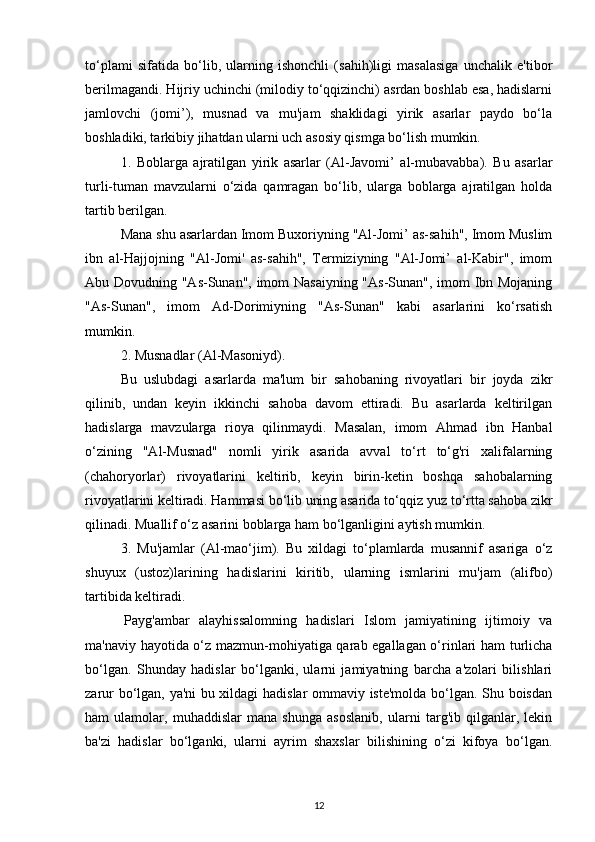 to‘plami   sifatida   bo‘lib,   ularning   ishonchli   (sahih)ligi   masalasiga   unchalik   e'tibor
berilmagandi. Hijriy uchinchi (milodiy to‘qqizinchi) asrdan boshlab esa, hadislarni
jamlovchi   (jomi’),   musnad   va   mu'jam   shaklidagi   yirik   asarlar   paydo   bo‘la
boshladiki, tarkibiy jihatdan ularni uch asosiy qismga bo‘lish mumkin. 
1.   Boblarga   ajratilgan   yirik   asarlar   (Al-Javomi’   al-mubavabba).   Bu   asarlar
turli-tuman   mavzularni   o‘zida   qamragan   bo‘lib,   ularga   boblarga   ajratilgan   holda
tartib berilgan. 
Mana shu asarlardan Imom Buxoriyning "Al-Jomi’ as-sahih", Imom Muslim
ibn   al-Hajjojning   "Al-Jomi'   as-sahih",   Termiziyning   "Al-Jomi’   al-Kabir",   imom
Abu Dovudning "As-Sunan", imom Nasaiyning "As-Sunan", imom Ibn Mojaning
"As-Sunan",   imom   Ad-Dorimiyning   "As-Sunan"   kabi   asarlarini   ko‘rsatish
mumkin. 
2. Musnadlar (Al-Masoniyd). 
Bu   uslubdagi   asarlarda   ma'lum   bir   sahobaning   rivoyatlari   bir   joyda   zikr
qilinib,   undan   keyin   ikkinchi   sahoba   davom   ettiradi.   Bu   asarlarda   keltirilgan
hadislarga   mavzularga   rioya   qilinmaydi.   Masalan,   imom   Ahmad   ibn   Hanbal
o‘zining   "Al-Musnad"   nomli   yirik   asarida   avval   to‘rt   to‘g'ri   xalifalarning
(chahoryorlar)   rivoyatlarini   keltirib,   keyin   birin-ketin   boshqa   sahobalarning
rivoyatlarini keltiradi. Hammasi bo‘lib uning asarida to‘qqiz yuz to‘rtta sahoba zikr
qilinadi. Muallif o‘z asarini boblarga ham bo‘lganligini aytish mumkin. 
3.   Mu'jamlar   (Al-mao‘jim).   Bu   xildagi   to‘plamlarda   musannif   asariga   o‘z
shuyux   (ustoz)larining   hadislarini   kiritib,   ularning   ismlarini   mu'jam   (alifbo)
tartibida keltiradi.
  Payg'ambar   alayhissalomning   hadislari   Islom   jamiyatining   ijtimoiy   va
ma'naviy hayotida o‘z mazmun-mohiyatiga qarab egallagan o‘rinlari ham turlicha
bo‘lgan.   Shunday   hadislar   bo‘lganki,   ularni   jamiyatning   barcha   a'zolari   bilishlari
zarur bo‘lgan, ya'ni bu xildagi hadislar ommaviy iste'molda bo‘lgan. Shu boisdan
ham   ulamolar,   muhaddislar   mana   shunga   asoslanib,   ularni   targ'ib   qilganlar,   lekin
ba'zi   hadislar   bo‘lganki,   ularni   ayrim   shaxslar   bilishining   o‘zi   kifoya   bo‘lgan.
12 