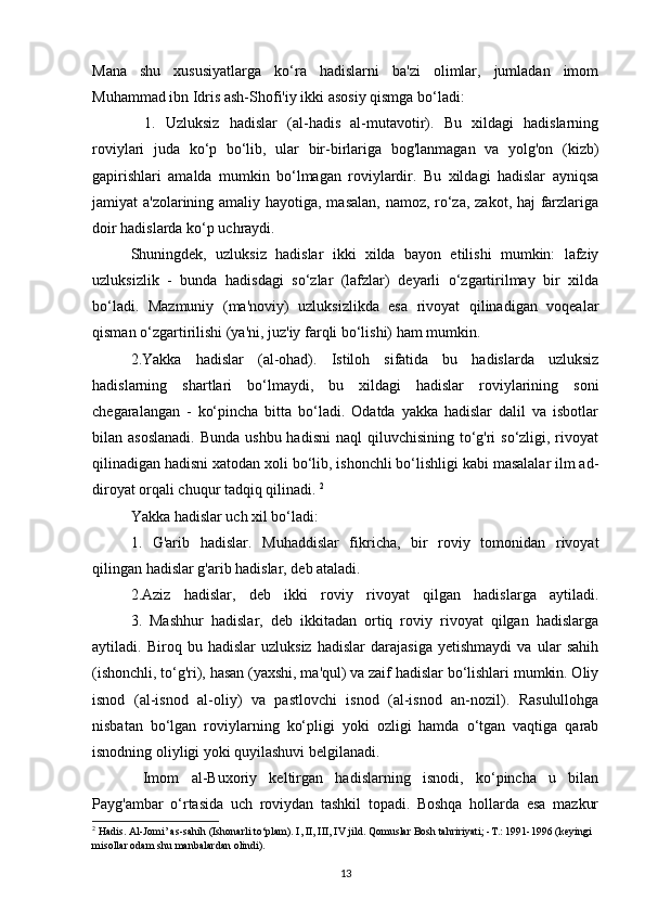 Mana   shu   xususiyatlarga   ko‘ra   hadislarni   ba'zi   olimlar,   jumladan   imom
Muhammad ibn Idris ash-Shofi'iy ikki asosiy qismga bo‘ladi: 
    1.   Uzluksiz   hadislar   (al-hadis   al-mutavotir).   Bu   xildagi   hadislarning
roviylari   juda   ko‘p   bo‘lib,   ular   bir-birlariga   bog'lanmagan   va   yolg'on   (kizb)
gapirishlari   amalda   mumkin   bo‘lmagan   roviylardir.   Bu   xildagi   hadislar   ayniqsa
jamiyat a'zolarining amaliy hayotiga, masalan, namoz, ro‘za, zakot, haj  farzlariga
doir hadislarda ko‘p uchraydi.
Shuningdek,   uzluksiz   hadislar   ikki   xilda   bayon   etilishi   mumkin:   lafziy
uzluksizlik   -   bunda   hadisdagi   so‘zlar   (lafzlar)   deyarli   o‘zgartirilmay   bir   xilda
bo‘ladi.   Mazmuniy   (ma'noviy)   uzluksizlikda   esa   rivoyat   qilinadigan   voqealar
qisman o‘zgartirilishi (ya'ni, juz'iy farqli bo‘lishi) ham mumkin. 
2.Yakka   hadislar   (al-ohad).   Istiloh   sifatida   bu   hadislarda   uzluksiz
hadislarning   shartlari   bo‘lmaydi,   bu   xildagi   hadislar   roviylarining   soni
chegaralangan   -   ko‘pincha   bitta   bo‘ladi.   Odatda   yakka   hadislar   dalil   va   isbotlar
bilan asoslanadi.  Bunda  ushbu hadisni  naql  qiluvchisining to‘g'ri  so‘zligi, rivoyat
qilinadigan hadisni xatodan xoli bo‘lib, ishonchli bo‘lishligi kabi masalalar ilm ad-
diroyat orqali chuqur tadqiq qilinadi.  2
Yakka hadislar uch xil bo‘ladi:
1.   G'arib   hadislar.   Muhaddislar   fikricha,   bir   roviy   tomonidan   rivoyat
qilingan hadislar g'arib hadislar, deb ataladi.
2.Aziz   hadislar,   deb   ikki   roviy   rivoyat   qilgan   hadislarga   aytiladi.
   3.   Mashhur   hadislar,   deb   ikkitadan   ortiq   roviy   rivoyat   qilgan   hadislarga
aytiladi.   Biroq   bu   hadislar   uzluksiz   hadislar   darajasiga   yetishmaydi   va   ular   sahih
(ishonchli, to‘g'ri), hasan (yaxshi, ma'qul) va zaif hadislar bo‘lishlari mumkin. Oliy
isnod   (al-isnod   al-oliy)   va   pastlovchi   isnod   (al-isnod   an-nozil).   Rasulullohga
nisbatan   bo‘lgan   roviylarning   ko‘pligi   yoki   ozligi   hamda   o‘tgan   vaqtiga   qarab
isnodning oliyligi yoki quyilashuvi belgilanadi.
  Imom   al-Buxoriy   keltirgan   hadislarning   isnodi,   ko‘pincha   u   bilan
Payg'ambar   o‘rtasida   uch   roviydan   tashkil   topadi.   Boshqa   hollarda   esa   mazkur
2
 Hadis. Al-Jomi’ as-sahih (Ishonarli to‘plam). I, II, III, IV jild. Qomuslar Bosh tahririyati; -T.: 1991-1996 (keyingi 
misollar odam shu manbalardan olindi).
13 