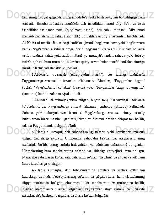 hadisning rivoyat qilganda uning isnodi to‘rt yoki besh roviydan bo‘lishligiga ham
erishadi.   Binobarin   hadisshunoslikda   uch   isnodliklar   isnod   oliy,   to‘rt   va   besh
isnodliklar   esa   isnod   nozil   (quyilovchi   isnod),   deb   qabul   qilingan.   Oliy   isnod
mansub   hadislarning   sahih   (ishonchli)   bo‘lishlari   asosiy   shartlardan   hisoblanadi.
Al-Hadis   al-marfu'.   Bu   xildagi   hadislar   (isnodi   bog'lansa   ham   yoki   bog'lanmasa
ham)   Payg'ambar   alayhissalomga   borib   bog'lanadi   (taqaladi).   Bunday   hollarda
ushbu   hadisni   sahih   yoki   zaif,   muttasil   yo   munqati',   undan   sahoba   yoki   tobe'iy
tushib   qolishi   ham   mumkin,   bulardan   qat'iy   nazar   bular   marfu'   hadislar   sirasiga
kiradi. Marfu' hadislar ikki xil bo‘ladi: 
1.Al-Marfu'   as-sariyh   (ochiq-oydin   marfu').   Bu   xildagi   hadislarda
Payg'ambarga   mansublik   bevosita   ta'kidlanadi.   Masalan,   "Payg'ambar   degan"
(qola),   "Payg'ambarni   ko‘rdim"   (raaytu)   yoki   "Payg'ambar   bizga   buyurgandi"
(amarano) kabi iboralar mavjud bo‘ladi. 
2.Al-Marfu'   al-hukmiy   (hukm   etilgan,   buyurilgan).   Bu   tarzdagi   hadislarda
to‘g'ridan-to‘g'ri   Payg'ambarga   ishorat   qilinmay,   pinhoniy   (dimniy)   keltiriladi.
Sahoba   yoki   tobe'iynlardan   birontasi   Payg'ambarga   mansub   etmay,   shar'iy
hukmlardan   biror   masalani   gapiradi,   biroq   bu   fikr   uni   o‘zidan   chiqmagan   bo‘lib,
odatda Payg'ambardan olgan bo‘ladi.
Al-Hadis   al-mavquf,   deb   sahobalarning   so‘zlari   yoki   harakatlari   mansub
etilgan   hadislarga   aytiladi.   Chunonchi,   sahobalar   Payg'ambar   alayhissalomning
suhbatida   bo‘lib,   uning   rushdu-hidoyatidan   va   odobidan   bahramand   bo‘lganlar.
Ulamolarning   ham   sahobalarning   so‘zlari   va   ishlariga   ehtiyojlari   katta   bo‘lgan.
Mana shu sabablarga ko‘ra, sahobalarning so‘zlari (qavllari) va ishlari (af'ol) ham
hadis kitoblariga kiritilgan. 
Al-Hadis   al-maqtu',   deb   tobe'iynlarning   so‘zlari   va   ishlari   keltirilgan
hadislarga   aytiladi.   Tobe'iynlarning   so‘zlari   va   qilgan   ishlari   ham   ulamolarning
diqqat   markazida   bo‘lgan,   chunonchi,   ular   sahobalar   bilan   muloqotda   bo‘lib,
shari'at   ahkomlarini   ulardan   olganlar.   Payg'ambar   alayhissalom   ham   yaxshi
insonlar, deb bashorat berganlarida ularni ko‘zda tutganlar. 
14