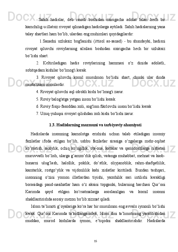 Sahih   hadislar,   deb   isnodi   boshidan   oxirigacha   adolat   bilan   hech   bir
kamchilig-u illatsiz rivoyat qilinadigan hadislarga aytiladi. Sahih hadislarning yana
talay shartlari ham bo‘lib, ulardan eng muhimlari quyidagilardir: 
    1.Sanadni   uzluksiz   bog'lanishi   (ittisol   as-sanad)   -   bu   shundayki,   hadisni
rivoyat   qiluvchi   roviylarning   silsilasi   boshidan   oxirigacha   hech   bir   uzluksiz
bo‘lishi shart. 
2.   Keltiriladigan   hadis   roviylarining   hammasi   o‘z   dinida   adolatli,
sobitqadam kishilar bo‘lmog'i kerak.
3.   Rivoyat   qiluvchi   komil   musulmon   bo‘lishi   shart,   chunki   ular   dinda
mustahkam insonlardir.
4. Rivoyat qiluvchi aql-idrokli kishi bo‘lmog'i zarur.
5. Roviy balog'atga yetgan inson bo‘lishi kerak.
6. Roviy fisqu-fasoddan xoli, sog'lom fikrlovchi inson bo‘lishi kerak
7. Uzuq-yuluqni rivoyat qilishdan xoli kishi bo‘lishi zarur.
1.3.  Hadislarning mazmuni va tarbiyaviy ahamiyati
Hadislarda   insonning   kamolotga   erishishi   uchun   talab   etiladigan   insoniy
fazilatlar   ifoda   etilgan   bo‘lib,   ushbu   fazilatlar   sirasiga   o‘zgalarga   mehr-oqibat
ko‘rsatish,   saxiylik,   ochiq   ko‘ngillik,   ota-ona,   kattalar   va   qarindoshlarga   nisbatan
muruvvatli bo‘lish, ularga g’amxo‘rlik qilish, vatanga muhabbat, mehnat va kasb-
hunarni   ulug’lash,   halollik,   poklik,   do‘stlik,   oliyjanoblik,   rahm-shafqatlilik,
kamtarlik,   rostgo‘ylik   va   vijdonlilik   kabi   xislatlar   kiritiladi.   Bundan   tashqari,
insonning   o‘zini   yomon   illatlardan   tiyishi,   yaxshilik   sari   intilishi   kerakligi
borasidagi   pand-nasihatlar   ham   o‘z   aksini   topganki,   bularning   barchasi   Qur’oni
Karimda   qayd   etilgan   ko‘rsatmalarga   asoslanilgan   va   komil   insonni
shakllantirishda asosiy mezon bo‘lib xizmat qiladi.
Islom ta’limoti g’oyalariga ko‘ra har bir musulmon eng avvalo iymonli bo‘lishi
kerak.   Qur’oni   Karimda   ta’kidlanganidek,   Islom   dini   ta’limotining   yaratilishidan
muddao,   murod   kishilarda   iymon,   e’tiqodni   shakllantirishdir.   Hadislarda
15