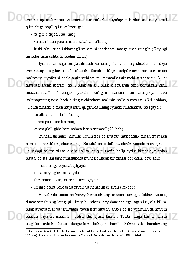 iymonning   mukammal   va   mustahkam   bo‘lishi   quyidagi   uch   shartga   qat’iy   amal
qilinishiga bog’liqligi ko‘rsatilgan:
- to‘g’ri e’tiqodli bo‘lmoq;
- kishilar bilan yaxshi munosabatda bo‘lmoq;
- kishi o‘z ustida ishlamog’i va o‘zini ibodat va itoatga chaqirmog’i 1
  (Keyingi
misollar ham ushbu kitobdan olindi).
Iymon   daraxtga   tenglashtiriladi   va   uning   60   dan   ortiq   shoxlari   bor   deya
iymonning   belgilari   sanab   o‘tiladi.   Sanab   o‘tilgan   belgilarning   har   biri   inson
ma’naviy   qiyofasini   shakllantiruvchi   va   mukammallashtiruvchi   xislatlardir.   Bular
quyidagilardan   iborat:   “qo‘li   bilan   va   tili   bilan   o‘zgalarga   ozor   bermagan   kishi
musulmondir”,   “o‘zingiz   yaxshi   ko‘rgan   narsani   birodaringizga   ravo
ko‘rmaguningizcha hech biringiz chinakam mo‘min bo‘la olmaysiz” (3-4-boblar);
“Uchta xislatni o‘zida mujassam qilgan kishining iymoni mukammal bo‘lgaydir:
- insofli va adolatli bo‘lmoq;
- barchaga salom bermoq;
- kambag’alligida ham sadaqa berib turmoq” (20-bob).
Bundan tashqari, kishilar uchun xos bo‘lmagan munofiqlik xislati xususida
ham   so‘z  yuritiladi,  chunonchi,   «Rasululloh   sallallohu  alayhi  vassalam   aytganlar:
“quyidagi   to‘rtta   xislat   kimda   bo‘lsa,   aniq   munofiq   bo‘lg’aydir,   kimdaki,   ulardan
bittasi bo‘lsa uni tark etmaguncha munofiqlikdan bir xislati bor ekan, deyiladir:
- omonatga xiyonat qilgaydir;
- so‘zlasa yolg’on so‘zlaydir;
- shartnoma tuzsa, shartida turmagaydir;
- urishib qolsa, kek saqlagaydir va nohaqlik qilaydir (25-bob).
Hadislarda   inson   ma’naviy   kamolotining   mezoni,   uning   tafakkur   doirasi,
dunyoqarashining kengligi, ilmiy bilimlarni qay darajada egallaganligi, o‘z bilimi
bilan atrofdagilar va jamiyatga foyda keltirguvchi shaxs bo‘lib yetishishida muhim
omildir   deya   ko‘rsatiladi.   “Tolibi   ilm   qilish   farzdir.   Tolibi   ilmga   har   bir   narsa
istig’for   aytadi,   hatto   dengizdagi   baliqlar   ham”.   Bilimsizlik   kishilarning
1 1
  А l-Bu хо riy,  А bu  А bdull о h Muh а mm а d ibn Ism о il. H а dis. 4  ж ildli kit о b. 1-kit о b.  А l- жо m е ’  а s-s а hih (Ish о n а rli 
tO’ п l а m).  А r а bch а d а n 3. Ism о il t а r ж im а si. – T о shk е nt, £ о musl а r b о sh t а hririyati, 1991. 14-b е t
16 