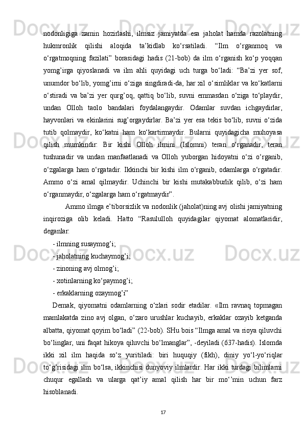 nodonligiga   zamin   hozirlashi,   ilmsiz   jamiyatda   esa   jaholat   hamda   razolatning
hukmronlik   qilishi   aloqida   ta’kidlab   ko‘rsatiladi.   “Ilm   o‘rganmoq   va
o‘rgatmoqning   fazilati”   borasidagi   hadis   (21-bob)   da   ilm   o‘rganish   ko‘p   yoqqan
yomg’irga   qiyoslanadi   va   ilm   ahli   quyidagi   uch   turga   bo‘ladi:   “Ba’zi   yer   sof,
unumdor  bo‘lib, yomg’irni o‘ziga singdiradi-da, har xil o‘simliklar  va ko‘katlarni
o‘stiradi   va   ba’zi   yer   qurg’oq,   qattiq   bo‘lib,   suvni   emmasdan   o‘ziga   to‘playdir,
undan   Olloh   taolo   bandalari   foydalangaydir.   Odamlar   suvdan   ichgaydirlar,
hayvonlari   va   ekinlarini   sug’orgaydirlar.   Ba’zi   yer   esa   tekis   bo‘lib,   suvni   o‘zida
tutib   qolmaydir,   ko‘katni   ham   ko‘kartirmaydir.   Bularni   quyidagicha   muhoyasa
qilish   mumkindir:   Bir   kishi   Olloh   ilmini   (Islomni)   teran   o‘rganadir,   teran
tushunadir   va   undan   manfaatlanadi   va   Olloh   yuborgan   hidoyatni   o‘zi   o‘rganib,
o‘zgalarga   ham   o‘rgatadir.   Ikkinchi   bir   kishi   ilm   o‘rganib,   odamlarga   o‘rgatadir.
Ammo   o‘zi   amal   qilmaydir.   Uchinchi   bir   kishi   mutakabburlik   qilib,   o‘zi   ham
o‘rganmaydir, o‘zgalarga ham o‘rgatmaydir”.
Ammo ilmga e’tiborsizlik va nodonlik (jaholat)ning avj olishi jamiyatning
inqiroziga   olib   keladi.   Hatto   “Rasululloh   quyidagilar   qiyomat   alomatlaridir,
deganlar:
- ilmning susaymog’i;
- jaholatning kuchaymog’i;
- zinoning avj olmog’i;
- xotinlarning ko‘paymog’i;
- erkaklarning ozaymog’i”
Demak,   qiyomatni   odamlarning   o‘zlari   sodir   etadilar.   «Ilm   ravnaq   topmagan
mamlakatda   zino   avj   olgan,   o‘zaro   urushlar   kuchayib,   erkaklar   ozayib   ketganda
albatta, qiyomat qoyim bo‘ladi” (22-bob). SHu bois “Ilmga amal va rioya qiluvchi
bo‘linglar, uni faqat hikoya qiluvchi bo‘lmanglar”, -deyiladi (637-hadis). Islomda
ikki   xil   ilm   haqida   so‘z   yuritiladi:   biri   huquqiy   (fikh),   diniy   yo‘l-yo‘riqlar
to‘g’risidagi  ilm  bo‘lsa, ikkinchisi  dunyoviy ilmlardir. Har ikki  turdagi  bilimlarni
chuqur   egallash   va   ularga   qat’iy   amal   qilish   har   bir   mo‘’min   uchun   farz
hisoblanadi.
17 