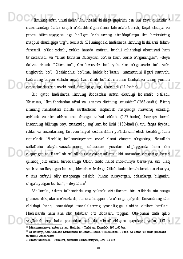 “Ilmning   ofati   unutishdir.   Uni   noahil   kishiga   gapirish   esa   uni   zoye   qilishdir” 1
mazmunidagi   hadis   orqali   o‘zlashtirilgan   ilmni   takrorlab   borish,   faqat   chuqur   va
puxta   bilimlargagina   ega   bo‘lgan   kishilarning   atrofdagilarga   ilm   berishining
maqbul ekanligiga urg’u beriladi. SHuningdek, hadislarda ilmning kishilarni fahm-
farosatli,   o‘tkir   zehnli,   zukko   hamda   xotirani   kuchli   qilishdagi   ahamiyati   ham
ta’kidlanadi   va   “Ilmu   hunarni   Xitoydan   bo‘lsa   ham   borib   o‘rganinglar”,   -deya
da’vat   etiladi.   “Olim   bo‘l,   ilm   beruvchi   bo‘l   yoki   ilm   o‘rgatuvchi   bo‘l   yoki
tinglovchi   bo‘l.   Beshinchisi   bo‘lma,   halok   bo‘lasan”   mazmunini   ilgari   suruvchi
hadisning  bayon etilishi  orqali  ham   ilmli   bo‘lish  insonni  falokat  va  uning  yomon
oqibatlaridan saqlovchi omil ekanligiga urg’u beriladi (41-hadis).
Bir   qator   hadislarda   ilmning   ibodatdan   ustun   ekanligi   ko‘rsatib   o‘tiladi.
Xususan,   “Ilm   ibodatdan   afzal   va   u   taqvo   dinining   ustunidir”   (268-hadis).   Biroq
ilmning   manfaatsiz   holda   sarflashdan   saqlanish   maqsadga   muvofiq   ekanligi
aytiladi   va   ilm   ahlini   ana   shunga   da’vat   etiladi   (173-hadis),   haqiqiy   komil
insonning   bilimga   boy,   xushxulq,   sog’lom   bo‘lishi   (182-hadis),   uni   faqat   foydali
ishlar va insonlarning farovon hayot kechirishlari yo‘lida sarf etish kerakligi ham
uqtiriladi:   “Boshliq   bo‘lmasingizdan   avval   ilmni   chuqur   o‘rganing!   Rasulloh
sallallohu   alayhi-vassalamning   sahobalari   yoshlari   ulg’ayganda   ham   ilm
o‘rganganlar.   Rasulloh   sallollohu   alayhi-vasallam:   ikki   narsadan   o‘zgasiga   hasad
qilmoq   joiz   emas,   biri-kishiga   Olloh   taolo   halol   mol-dunyo   bersa-yu,   uni   Haq
yo‘lida sarflayotgan bo‘lsa, ikkinchisi-kishiga Olloh taolo ilmu hikmat ato etsa-yu,
u   shu   tufayli   oliy   maqomga   erishib,   hukm   surayotgan,   odamlarga   bilganini
o‘rgatayotgan bo‘lsa”, – deydilar» 1
. 
Ma’lumki,   islom   ta’limotida   eng   yuksak   xislatlardan   biri   sifatida   ota-onaga
g’amxo‘rlik, ularni e’zozlash, ota-ona haqqini o‘z o‘rniga qo‘yish, farzandning ular
oldidagi   haqqi   borasidagi   masalalarning   yoritiligiga   alohida   e’tibor   beriladi.
Hadislarda   ham   ana   shu   talablar   o‘z   ifodasini   topgan.   Ota-onani   xafa   qilib
yig’latish   eng   katta   gunohlari   sifatida   e’tirof   etilgani   quyidagi,   ya’ni,   Olloh
1 1
 Muh а mm а d  па yg’ а mb а r qiss а si. H а disl а r. – T о shk е nt, K а m а l а k, 1991, 60-b е t.
1 1
  А l-Bu хо riy,  А bu  А bdull о h Muh а mm а d ibn Ism о il. H а dis. 4  ж ildli kit о b. 1-kit о b.  А l- жо m е ’  а s-s а hih (Ish о n а rli 
tO’ п l а m).  А r а bch а d а n 
3. Ism о il t а r ж im а si. – T о shk е nt, £ о musl а r b о sh t а hririyati, 1991. 33-b е t.
18 