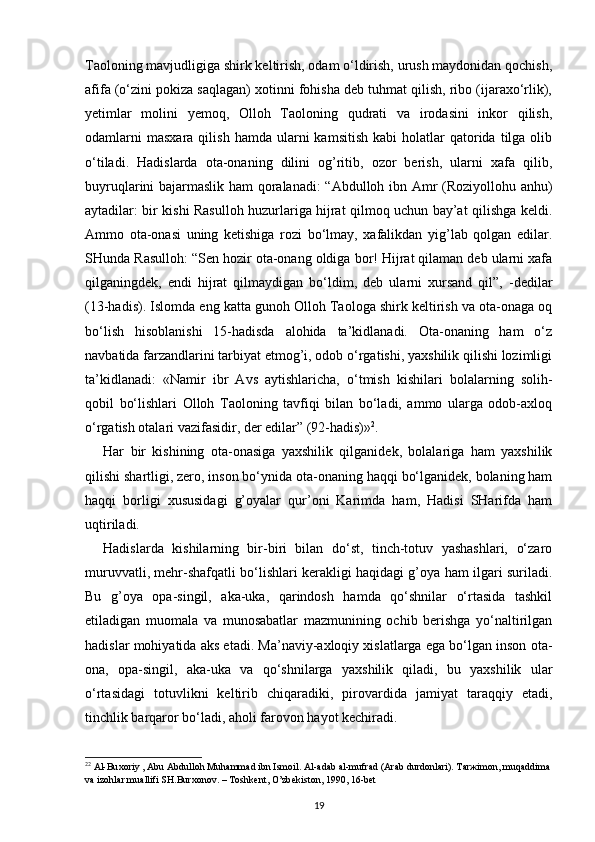 Taoloning mavjudligiga shirk keltirish, odam o‘ldirish, urush maydonidan qochish,
afifa (o‘zini pokiza saqlagan) xotinni fohisha deb tuhmat qilish, ribo (ijaraxo‘rlik),
yetimlar   molini   yemoq,   Olloh   Taoloning   qudrati   va   irodasini   inkor   qilish,
odamlarni  masxara   qilish  hamda  ularni  kamsitish   kabi   holatlar   qatorida  tilga  olib
o‘tiladi.   Hadislarda   ota-onaning   dilini   og’ritib,   ozor   berish,   ularni   xafa   qilib,
buyruqlarini bajarmaslik ham qoralanadi: “Abdulloh ibn Amr (Roziyollohu anhu)
aytadilar: bir kishi Rasulloh huzurlariga hijrat qilmoq uchun bay’at qilishga keldi.
Ammo   ota-onasi   uning   ketishiga   rozi   bo‘lmay,   xafalikdan   yig’lab   qolgan   edilar.
SHunda Rasulloh: “Sen hozir ota-onang oldiga bor! Hijrat qilaman deb ularni xafa
qilganingdek,   endi   hijrat   qilmaydigan   bo‘ldim,   deb   ularni   xursand   qil”,   -dedilar
(13-hadis). Islomda eng katta gunoh Olloh Taologa shirk keltirish va ota-onaga oq
bo‘lish   hisoblanishi   15-hadisda   alohida   ta’kidlanadi.   Ota-onaning   ham   o‘z
navbatida farzandlarini tarbiyat etmog’i, odob o‘rgatishi, yaxshilik qilishi lozimligi
ta’kidlanadi:   «Namir   ibr   Avs   aytishlaricha,   o‘tmish   kishilari   bolalarning   solih-
qobil   bo‘lishlari   Olloh   Taoloning   tavfiqi   bilan   bo‘ladi,   ammo   ularga   odob-axloq
o‘rgatish otalari vazifasidir, der edilar” (92-hadis)» 2
.
Har   bir   kishining   ota-onasiga   yaxshilik   qilganidek,   bolalariga   ham   yaxshilik
qilishi shartligi, zero, inson bo‘ynida ota-onaning haqqi bo‘lganidek, bolaning ham
haqqi   borligi   xususidagi   g’oyalar   qur’oni   Karimda   ham,   Hadisi   SHarifda   ham
uqtiriladi.
Hadislarda   kishilarning   bir-biri   bilan   do‘st,   tinch-totuv   yashashlari,   o‘zaro
muruvvatli, mehr-shafqatli bo‘lishlari kerakligi haqidagi g’oya ham ilgari suriladi.
Bu   g’oya   opa-singil,   aka-uka,   qarindosh   hamda   qo‘shnilar   o‘rtasida   tashkil
etiladigan   muomala   va   munosabatlar   mazmunining   ochib   berishga   yo‘naltirilgan
hadislar mohiyatida aks etadi. Ma’naviy-axloqiy xislatlarga ega bo‘lgan inson ota-
ona,   opa-singil,   aka-uka   va   qo‘shnilarga   yaxshilik   qiladi,   bu   yaxshilik   ular
o‘rtasidagi   totuvlikni   keltirib   chiqaradiki,   pirovardida   jamiyat   taraqqiy   etadi,
tinchlik barqaror bo‘ladi, aholi farovon hayot kechiradi. 
2 2
  А l-Bu хо riy ,  А bu  А bdull о h Muh а mm а d ibn Ism о il.  А l- а d а b  а l-mufr а d ( А r а b durd о nl а ri). T а r ж im о n, muq а ddim а  
v а  iz о hl а r mu а llifi SH.Bur хо n о v. – T о shk е nt, O’zb е kist о n, 1990, 16-b е t
19 