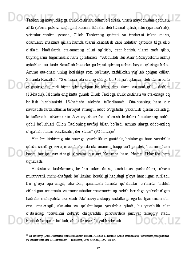 Taoloning mavjudligiga shirk keltirish, odam o‘ldirish, urush maydonidan qochish,
afifa (o‘zini pokiza saqlagan) xotinni fohisha deb tuhmat qilish, ribo (ijaraxo‘rlik),
yetimlar   molini   yemoq,   Olloh   Taoloning   qudrati   va   irodasini   inkor   qilish,
odamlarni  masxara   qilish  hamda  ularni  kamsitish   kabi   holatlar   qatorida  tilga  olib
o‘tiladi.   Hadislarda   ota-onaning   dilini   og’ritib,   ozor   berish,   ularni   xafa   qilib,
buyruqlarini bajarmaslik ham qoralanadi: “Abdulloh ibn Amr (Roziyollohu anhu)
aytadilar: bir kishi Rasulloh huzurlariga hijrat qilmoq uchun bay’at qilishga keldi.
Ammo   ota-onasi   uning   ketishiga   rozi   bo‘lmay,   xafalikdan   yig’lab   qolgan   edilar.
SHunda Rasulloh: “Sen hozir ota-onang oldiga bor! Hijrat qilaman deb ularni xafa
qilganingdek,   endi   hijrat   qilmaydigan   bo‘ldim,   deb   ularni   xursand   qil”,   -dedilar
(13-hadis). Islomda eng katta gunoh Olloh Taologa shirk keltirish va ota-onaga oq
bo‘lish   hisoblanishi   15-hadisda   alohida   ta’kidlanadi.   Ota-onaning   ham   o‘z
navbatida farzandlarini tarbiyat etmog’i, odob o‘rgatishi, yaxshilik qilishi lozimligi
ta’kidlanadi:   «Namir   ibr   Avs   aytishlaricha,   o‘tmish   kishilari   bolalarning   solih-
qobil   bo‘lishlari   Olloh   Taoloning   tavfiqi   bilan   bo‘ladi,   ammo   ularga   odob-axloq
o‘rgatish otalari vazifasidir, der edilar” (92-hadis)» 2
.
Har   bir   kishining   ota-onasiga   yaxshilik   qilganidek,   bolalariga   ham   yaxshilik
qilishi shartligi, zero, inson bo‘ynida ota-onaning haqqi bo‘lganidek, bolaning ham
haqqi   borligi   xususidagi   g’oyalar   qur’oni   Karimda   ham,   Hadisi   SHarifda   ham
uqtiriladi.
Hadislarda   kishilarning   bir-biri   bilan   do‘st,   tinch-totuv   yashashlari,   o‘zaro
muruvvatli, mehr-shafqatli bo‘lishlari kerakligi haqidagi g’oya ham ilgari suriladi.
Bu   g’oya   opa-singil,   aka-uka,   qarindosh   hamda   qo‘shnilar   o‘rtasida   tashkil
etiladigan   muomala   va   munosabatlar   mazmunining   ochib   berishga   yo‘naltirilgan
hadislar mohiyatida aks etadi. Ma’naviy-axloqiy xislatlarga ega bo‘lgan inson ota-
ona,   opa-singil,   aka-uka   va   qo‘shnilarga   yaxshilik   qiladi,   bu   yaxshilik   ular
o‘rtasidagi   totuvlikni   keltirib   chiqaradiki,   pirovardida   jamiyat   taraqqiy   etadi,
tinchlik barqaror bo‘ladi, aholi farovon hayot kechiradi. 
2 2
  А l-Bu хо riy ,  А bu  А bdull о h Muh а mm а d ibn Ism о il.  А l- а d а b  а l-mufr а d ( А r а b durd о nl а ri). T а r ж im о n, muq а ddim а  
v а  iz о hl а r mu а llifi SH.Bur хо n о v. – T о shk е nt, O’zb е kist о n, 1990, 16-b е t
19