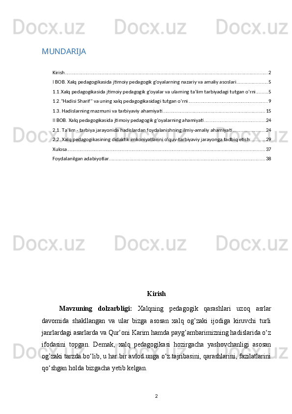 MUNDARIJA
Kirish .................................................................................................................................................... 2
I BOB. Xalq pedagogikasida jtimoiy pedagogik g'oyalarning nazariy va amaliy asoslari ....................... 5
1.1.Xalq pedagogikasida jtimoiy pedagogik g'oyalar va ularning ta’lim tarbiyadagi tutgan o‘rni ......... 5
1.2."Hadisi Sharif" va uning xalq pedagogikasidagi tutgan o‘rni .......................................................... 9
1.3. Hadislarning mazmuni va tarbiyaviy ahamiyati ........................................................................... 15
II BOB. Xalq pedagogikasida jtimoiy pedagogik g'oyalarning ahamiyati ............................................ 24
2.1. Ta’lim - tarbiya jarayonida hadislardan foydalanishning ilmiy-amaliy ahamiyati ........................ 24
2.2. Xalq pedagogikasining didaktik imkoniyatlarini o‘quv-tarbiyaviy jarayonga tadbiq etish ........... 29
Xulosa ................................................................................................................................................ 37
Foydalanilgan adabiyotlar .................................................................................................................. 38
Kirish
Mavzuning   dolzarbligi:   Xalqning   pedagogik   qarashlari   uzoq   asrlar
davomida   shakllangan   va   ular   bizga   asosan   xalq   og’zaki   ijodiga   kiruvchi   turli
janrlardagi asarlarda va Qur’oni Karim hamda payg’ambarimizning hadislarida o‘z
ifodasini   topgan.   Demak,   xalq   pedagogikasi   hozirgacha   yashovchanligi   asosan
og’zaki tarzda bo‘lib, u har bir avlod unga o‘z tajribasini, qarashlarini, fazilatlarini
qo‘shgan holda bizgacha yetib kelgan.
2 