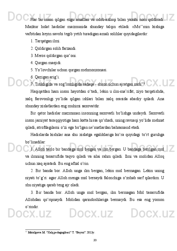 Har bir inson qilgan ezgu amallari va odob-axloqi bilan yaxshi nom qoldiradi.
Mazkur   holat   hadislar   mazmunida   shunday   talqin   etiladi:   «Mo‘’min   kishiga
vafotidan keyin savobi tegib yetib turadigan amali solihlar quyidagilardir:
1. Tarqatgan ilmi.
2. Qoldirgan solih farzandi.
3. Meros qoldirgan qur’oni.
4. Qurgan masjidi.
5. Yo‘lovchilar uchun qurgan mehmonxonasi.
6. Qazigan arig’i.
7. Tirikligida va sog’lomligida sadaqa - ehson uchun ajratgan moli” 1
.
Haqiqatdan   ham   inson   hayotdan   o‘tadi,   lekin   u   ilm-ma’rifat,   ziyo   tarqatishda,
xalq   farovonligi   yo‘lida   qilgan   ishlari   bilan   xalq   orasida   abadiy   qoladi.   Ana
shunday xislatlardan eng muhimi saxovatdir.
Bir qator hadislar  mazmunan insonning saxovatli bo‘lishga undaydi. Saxovatli
inson jamiyat taraqqiyotiga ham katta hissa qo‘shadi, uning ravnaqi yo‘lida mehnat
qiladi, atrofdagilarni o‘zi ega bo‘lgan ne’matlardan bahramand etadi.
Hadislarda   kishilar   ana   shu   xislatga   egaliklariga   ko‘ra   quyidagi   to‘rt   guruhga
bo‘linadilar:
1. Alloh taolo bir bandaga mol bergan va ilm bergan. U bandaga berilgan mol
va   ilmning   tasarrufida   taqvo   qiladi   va   silai   rahm   qiladi.   Ilmi   va   molidan   Alloq
uchun xaq ajratadi. Bu eng afzal o‘rin.
2.   Bir   banda   bor.   Alloh   unga   ilm   bergan,   lekin   mol   bermagan.   Lekin   uning
niyati to‘g’ri: agar Alloh menga mol bersaydi falonchiga o‘xshab sarf qilardim. U
shu niyatiga qarab teng ajr oladi.
3.   Bir   banda   bor.   Alloh   unga   mol   bergan,   ilm   bermagan   Mol   tasarrufida
Allohdan   qo‘rqmaydi.   Molidan   qarindoshlariga   bermaydi.   Bu   esa   eng   yomon
o‘rindir.
1 1
 Mutalipova M. “Xalq pedagogikasi” T. “Bayoz”. 2013y.
20 