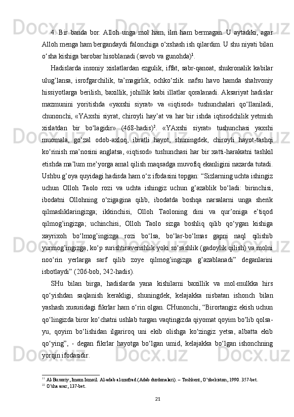 4.   Bir   banda   bor.   Alloh   unga   mol   ham,   ilm   ham   bermagan.   U   aytadiki,   agar
Alloh menga ham bergandaydi falonchiga o‘xshash ish qilardim. U shu niyati bilan
o‘sha kishiga barobar hisoblanadi (savob va gunohda) 1
.
Hadislarda   insoniy   xislatlardan   ezgulik,   iffat,   sabr-qanoat,   shukronalik   kabilar
ulug’lansa,   isrofgarchilik,   ta’magirlik,   ochko‘zlik.   nafsu   havo   hamda   shahvoniy
hissiyotlarga   berilish,   baxillik,   johillik   kabi   illatlar   qoralanadi.   Aksariyat   hadislar
mazmunini   yoritishda   «yaxshi   siyrat»   va   «iqtisod»   tushunchalari   qo‘llaniladi,
chunonchi,   «YAxshi   siyrat,   chiroyli   hay’at   va   har   bir   ishda   iqtisodchilik   yetmish
xislatdan   bir   bo‘lagidir»   (468-hadis) 2
.   «YAxshi   siyrat»   tushunchasi   yaxshi
muomala,   go‘zal   odob-axloq,   ibratli   hayot,   shuningdek,   chiroyli   hayot-tashqi
ko‘rinish   ma’nosini   anglatsa,   «iqtisod»   tushunchasi   har   bir   xatti-harakatni   tashkil
etishda ma’lum me’yorga amal qilish maqsadga muvofiq ekanligini nazarda tutadi.
Ushbu g’oya quyidagi hadisda ham o‘z ifodasini topgan: “Sizlarning uchta ishingiz
uchun   Olloh   Taolo   rozi   va   uchta   ishingiz   uchun   g’azablik   bo‘ladi:   birinchisi,
ibodatni   Ollohning   o‘zigagina   qilib,   ibodatda   boshqa   narsalarni   unga   sherik
qilmasliklaringizga;   ikkinchisi,   Olloh   Taoloning   dini   va   qur’oniga   e’tiqod
qilmog’ingizga;   uchinchisi,   Olloh   Taolo   sizga   boshliq   qilib   qo‘ygan   kishiga
xayrixoh   bo‘lmog’ingizga   rozi   bo‘lsa,   bo‘lar-bo‘lmas   gapni   naql   qilishib
yurmog’ingizga, ko‘p surishtiraverishlik yoki so‘rashlik (gadoylik qilish) va molni
noo‘rin   yerlarga   sarf   qilib   zoye   qilmog’ingizga   g’azablanadi”   deganlarini
isbotlaydi” (206-bob, 242-hadis).
SHu   bilan   birga,   hadislarda   yana   kishilarni   baxillik   va   mol-mulkka   hirs
qo‘yishdan   saqlanish   kerakligi,   shuningdek,   kelajakka   nisbatan   ishonch   bilan
yashash xususidagi fikrlar ham o‘rin olgan. CHunonchi, “Birortangiz ekish uchun
qo‘lingizda biror ko‘chatni ushlab turgan vaqtingizda qiyomat qoyim bo‘lib qolsa-
yu,   qoyim   bo‘lishidan   ilgariroq   uni   ekib   olishga   ko‘zingiz   yetsa,   albatta   ekib
qo‘ying”,   -   degan   fikrlar   hayotga   bo‘lgan   umid,   kelajakka   bo‘lgan   ishonchning
yorqin ifodasidir.
1 1
  А l-Bu хо riy, Im о m Ism о il.  А l- а d а b  а l-mufr а d ( А d а b durd о n а l а ri). – T о shk е nt, O’zb е kist о n, 1990. 357-b е t.
2 2
 O’sh а   а s а r, 137-b е t.
21 