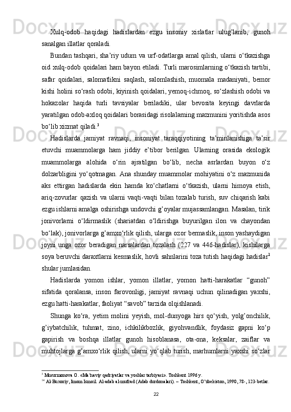 Xulq-odob   haqidagi   hadislardan   ezgu   insoniy   xislatlar   ulug’lanib,   gunoh
sanalgan illatlar qoraladi.
Bundan tashqari, sha’riy udum va urf-odatlarga amal qilish, ularni o‘tkazishga
oid xulq-odob qoidalari ham bayon etiladi. Turli marosimlarning o‘tkazish tartibi,
safar   qoidalari,   salomatlikni   saqlash,   salomlashish,   muomala   madaniyati,   bemor
kishi holini so‘rash odobi, kiyinish qoidalari, yemoq-ichmoq, so‘zlashish odobi va
hokazolar   haqida   turli   tavsiyalar   beriladiki,   ular   bevosita   keyingi   davrlarda
yaratilgan odob-axloq qoidalari borasidagi risolalarning mazmunini yoritishda asos
bo‘lib xizmat qiladi. 3
Hadislarda   jamiyat   ravnaqi,   insoniyat   taraqqiyotining   ta’minlanishiga   ta’sir
etuvchi   muammolarga   ham   jiddiy   e’tibor   berilgan.   Ularning   orasida   ekologik
muammolarga   alohida   o‘rin   ajratilgan   bo‘lib,   necha   asrlardan   buyon   o‘z
dolzarbligini   yo‘qotmagan.   Ana   shunday   muammolar   mohiyatini   o‘z   mazmunida
aks   ettirgan   hadislarda   ekin   hamda   ko‘chatlarni   o‘tkazish,   ularni   himoya   etish,
ariq-zovurlar   qazish   va   ularni   vaqti-vaqti   bilan   tozalab   turish,   suv   chiqarish   kabi
ezgu ishlarni amalga oshirishga undovchi g’oyalar mujassamlangan. Masalan, tirik
jonivorlarni   o‘ldirmaslik   (shariatdan   o‘ldirishga   buyurilgan   ilon   va   chayondan
bo‘lak), jonivorlarga g’amxo‘rlik qilish, ularga ozor bermaslik, inson yashaydigan
joyni   unga   ozor   beradigan   narsalardan   tozalash   (227   va   446-hadislar),   kishilarga
soya beruvchi daraxtlarni kesmaslik, hovli sahnlarini toza tutish haqidagi hadislar 1
shular jumlasidan.
Hadislarda   yomon   ishlar,   yomon   illatlar,   yomon   hatti-harakatlar   “gunoh”
sifatida   qoralansa,   inson   farovonligi,   jamiyat   ravnaqi   uchun   qilinadigan   yaxshi,
ezgu hatti-harakatlar, faoliyat “savob” tarzida olqishlanadi.
Shunga   ko‘ra,   yetim   molini   yeyish,   mol-dunyoga   hirs   qo‘yish,   yolg’onchilik,
g’iybatchilik,   tuhmat,   zino,   ichkilikbozlik,   giyohvandlik,   foydasiz   gapni   ko‘p
gapirish   va   boshqa   illatlar   gunoh   hisoblanasa,   ota-ona,   keksalar,   zaiflar   va
muhtojlarga   g’amxo‘rlik   qilish,   ularni   yo‘qlab   turish,   marhumlarni   yaxshi   so‘zlar
3
 Musurmonova O. «Ma’naviy qadriyatlar va yoshlar tarbiyasi». Toshkent 1996 y.
1 4
  А l-Bu хо riy, Im о m Ism о il.  А l- а d а b  а l-mufr а d ( А d а b durd о n а l а ri). – T о shk е nt, O’zb е kist о n, 1990, 78-, 123-b е tl а r.
22 