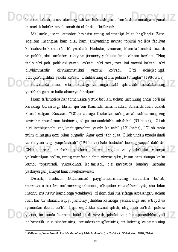 bilan   xotirlash,   birov   ularning   ustidan   kulmasligini   ta’minlash,   omonatga   xiyonat
qilmaslik kabilar savob sanalishi alohida ta’kidlanadi.
Ma’lumki,   inson   kamoloti   bevosita   uning   salomatligi   bilan   bog’liqdir.   Zero,
sog’lom   insongina   ham   oila,   ham   jamiyatning   ravnaq   topishi   yo‘lida   faoliyat
ko‘rsatuvchi kishilar bo‘lib yetishadi. Hadislar, umuman, Islom ta’limotida tozalik
va   poklik,   shu   jumladan,   ruhiy   va   jismoniy   poklikka   katta   e’tibor   beriladi.   “Haq
taolo   o‘zi   pok,   poklikni   yaxshi   ko‘radi.   o‘zi   toza,   tozalikni   yaxshi   ko‘radi.   o‘zi
oliyhimmatdir,   oliyhimmatlikni   yaxshi   ko‘radi.   O‘zi   ochiqko‘ngil,
ochiqko‘ngillikni yaxshi ko‘radi. Eshiklarning oldini pokiza tutinglar” (190-hadis).
Hadislarda   inson   erki,   ozodligi   va   unga   dahl   qilmaslik   masalalarining
yoritilishiga ham katta ahamiyat berilgan.
Islom ta’limotida har tomonlama yetuk bo‘lishi uchun insonning erkin bo‘lishi
kerakligi   borasidagi   fikrlar   qur’oni   Karimda   ham,   Hadisu   SHarifda   ham   birdek
e’tirof   etilgan.   Xususan:   “Olloh   taologa   farzlardan   so‘ng   amali   solihlarning   eng
sevimlisi   musulmon   kishining   diliga   xursandchilik   solishdir”   (33-hadis);   “Olloh
o‘zi   kechirguvchi   zot,   kechirguvchini   yaxshi   ko‘radi”   (191-hadis);   “Olloh   taolo
zulm qilmagan qozi bilan birgadir. Agar qozi jabr qilsa, Olloh undan uzoqlashadi
va shayton   unga yaqinlashadi”   (194-hadis)  kabi  hadislar 4
  buning  yaqqol  dalilidir.
CHunki   inson   qanchalik   qadrlansa,   barcha   ezgulik   va   yaxshiliklar,   insonga
yo‘naltirilgan bo‘lsa, uning manfaati uchun xizmat qilsa, inson ham shunga ko‘ra
kamol   topaveradi,   yuksaklikka   ko‘tariladi,   o‘z   navbatida   bunday   insonlar
yashaydigan jamiyat ham rivojlanaveradi.
Demak,   Hadislar   Muhammad   payg’ambarimizning   sunnatlari   bo‘lib,
mazmunan   har   bir   mo‘minning   ishonchi,   e’tiqodini   mustahkamlaydi,   shu   bilan
insonni ma’naviy kamolotga yetaklaydi. «Islom dini ma’rifatga asoslangani uchun
ham   har   bir   shaxsni   aqliy,   jismoniy   jihatdan   kamolga   yetkazishga   oid   e’tiqod   va
iymondan   iborat   bo‘lib,   faqat   ezgulikka   xizmat   qilish,   oliyjanob   bo‘lish,   pokiza
yurish,   bir   burda   luqmani   halol   qilib   yeyish,   jaholat   va   jaholatparastlikka   yo‘l
qo‘ymaslik,   o‘z   birodarining,   qarindosh-urug’larining,   millatining   va   vatanining
4
  А l-Bu хо riy, Im о m Ism о il.  А l- а d а b  а l-mufr а d ( А d а b durd о n а l а ri). – T о shk е nt, O’zb е kist о n, 1990, 71-b е t.
23