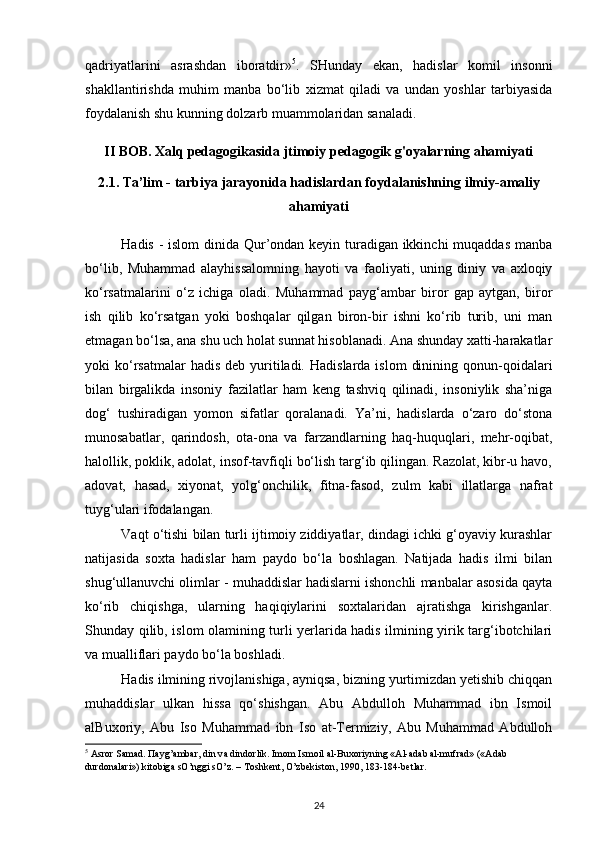 qadriyatlarini   asrashdan   iboratdir» 5
.   SHunday   ekan,   hadislar   komil   insonni
shakllantirishda   muhim   manba   bo‘lib   xizmat   qiladi   va   undan   yoshlar   tarbiyasida
foydalanish shu kunning dolzarb muammolaridan sanaladi.
II BOB. Xalq pedagogikasida jtimoiy pedagogik g'oyalarning ahamiyati
2.1.  Ta’lim - tarbiya jarayonida hadislardan foydalanishning   ilmiy-amaliy
ahamiyati
Hadis -  islom  dinida Qur’ondan keyin turadigan ikkinchi  muqaddas  manba
bo‘lib,   Muhammad   alayhissalomning   hayoti   va   faoliyati,   uning   diniy   va   axloqiy
ko‘rsatmalarini   o‘z   ichiga   oladi.   Muhammad   payg‘ambar   biror   gap   aytgan,   biror
ish   qilib   ko‘rsatgan   yoki   boshqalar   qilgan   biron-bir   ishni   ko‘rib   turib,   uni   man
etmagan bo‘lsa, ana shu uch holat sunnat hisoblanadi. Ana shunday xatti-harakatlar
yoki  ko‘rsatmalar  hadis  deb  yuritiladi.  Hadislarda  islom   dinining  qonun-qoidalari
bilan   birgalikda   insoniy   fazilatlar   ham   keng   tashviq   qilinadi,   insoniylik   sha’niga
dog‘   tushiradigan   yomon   sifatlar   qoralanadi.   Ya’ni,   hadislarda   o‘zaro   do‘stona
munosabatlar,   qarindosh,   ota-ona   va   farzandlarning   haq-huquqlari,   mehr-oqibat,
halollik, poklik, adolat, insof-tavfiqli bo‘lish targ‘ib qilingan. Razolat, kibr-u havo,
adovat,   hasad,   xiyonat,   yolg‘onchilik,   fitna-fasod,   zulm   kabi   illatlarga   nafrat
tuyg‘ulari ifodalangan. 
Vaqt o‘tishi bilan turli ijtimoiy ziddiyatlar, dindagi ichki g‘oyaviy kurashlar
natijasida   soxta   hadislar   ham   paydo   bo‘la   boshlagan.   Natijada   hadis   ilmi   bilan
shug‘ullanuvchi olimlar - muhaddislar hadislarni ishonchli manbalar asosida qayta
ko‘rib   chiqishga,   ularning   haqiqiylarini   soxtalaridan   ajratishga   kirishganlar.
Shunday qilib, islom olamining turli yerlarida hadis ilmining yirik targ‘ibotchilari
va mualliflari paydo bo‘la boshladi. 
Hadis ilmining rivojlanishiga, ayniqsa, bizning yurtimizdan yetishib chiqqan
muhaddislar   ulkan   hissa   qo‘shishgan.   Abu   Abdulloh   Muhammad   ibn   Ismoil
alBuxoriy,   Abu   Iso   Muhammad   ibn   Iso   at-Termiziy,   Abu   Muhammad   Abdulloh
5
  А sr о r S а m а d.  Па yg’ а mb а r, din v а  dind о rlik. Im о m Ism о il  а l-Bu хо riyning « А l- а d а b  а l-mufr а d» (« А d а b 
durd о n а l а ri») kit о big а  sO’nggi sO’z. – T о shk е nt, O’zb е kist о n, 1990, 183-184-b е tl а r.
24
