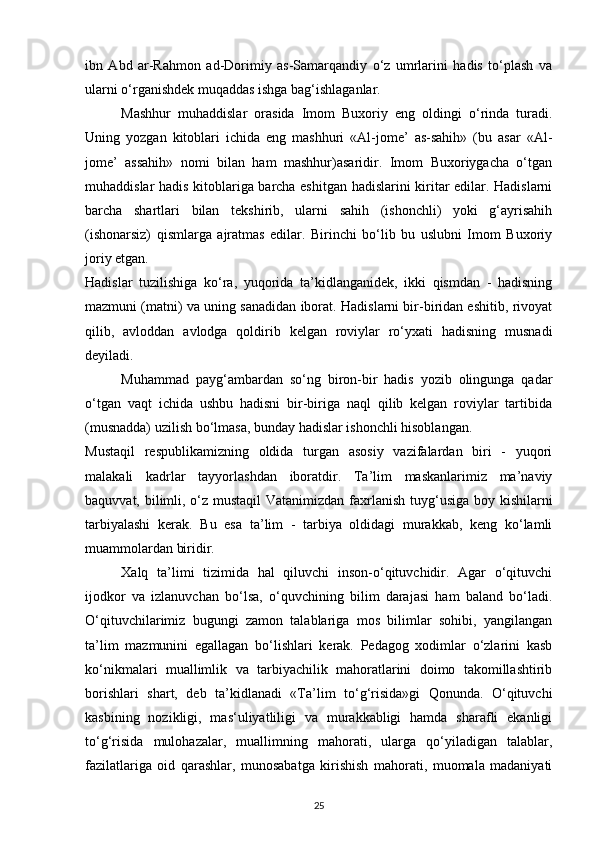 ibn   Abd   ar-Rahmon   ad-Dorimiy   as-Samarqandiy   o‘z   umrlarini   hadis   to‘plash   va
ularni o‘rganishdek muqaddas ishga bag‘ishlaganlar. 
Mashhur   muhaddislar   orasida   Imom   Buxoriy   eng   oldingi   o‘rinda   turadi.
Uning   yozgan   kitoblari   ichida   eng   mashhuri   «Al-jome’   as-sahih»   (bu   asar   «Al-
jome’   assahih»   nomi   bilan   ham   mashhur)asaridir.   Imom   Buxoriygacha   o‘tgan
muhaddislar hadis kitoblariga barcha eshitgan hadislarini kiritar edilar. Hadislarni
barcha   shartlari   bilan   tekshirib,   ularni   sahih   (ishonchli)   yoki   g‘ayrisahih
(ishonarsiz)   qismlarga   ajratmas   edilar.   Birinchi   bo‘lib   bu   uslubni   Imom   Buxoriy
joriy etgan. 
Hadislar   tuzilishiga   ko‘ra,   yuqorida   ta’kidlanganidek,   ikki   qismdan   -   hadisning
mazmuni (matni) va uning sanadidan iborat. Hadislarni bir-biridan eshitib, rivoyat
qilib,   avloddan   avlodga   qoldirib   kelgan   roviylar   ro‘yxati   hadisning   musnadi
deyiladi. 
Muhammad   payg‘ambardan   so‘ng   biron-bir   hadis   yozib   olingunga   qadar
o‘tgan   vaqt   ichida   ushbu   hadisni   bir-biriga   naql   qilib   kelgan   roviylar   tartibida
(musnadda) uzilish bo‘lmasa, bunday hadislar ishonchli hisoblangan. 
Mustaqil   respublikamizning   oldida   turgan   asosiy   vazifalardan   biri   -   yuqori
malakali   kadrlar   tayyorlashdan   iboratdir.   Ta’lim   maskanlarimiz   ma’naviy
baquvvat, bilimli, o‘z mustaqil  Vatanimizdan fa х rlanish tuyg‘usiga boy kishilarni
tarbiyalashi   kerak.   Bu   esa   ta’lim   -   tarbiya   oldidagi   murakkab,   keng   ko‘lamli
muammolardan biridir. 
Xalq   ta’limi   tizimida   hal   qiluvchi   inson-o‘qituvchidir.   Agar   o‘qituvchi
ijodkor   va   izlanuvchan   bo‘lsa,   o‘quvchining   bilim   darajasi   ham   baland   bo‘ladi.
O‘qituvchilarimiz   bugungi   zamon   talablariga   mos   bilimlar   sohibi,   yangilangan
ta’lim   mazmunini   egallagan   bo‘lishlari   kerak.   Pedagog   xodimlar   o‘zlarini   kasb
ko‘nikmalari   muallimlik   va   tarbiyachilik   mahoratlarini   doimo   takomillashtirib
borishlari   shart,   deb   ta’kidlanadi   «Ta’lim   to‘g‘risida»gi   Qonunda.   O‘qituvchi
kasbining   nozikligi,   mas‘uliyatliligi   va   murakkabligi   hamda   sharafli   ekanligi
to‘g‘risida   mulohazalar,   muallimning   mahorati,   ularga   qo‘yiladigan   talablar,
fazilatlariga   oid   qarashlar,   munosabatga   kirishish   mahorati,   muomala   madaniyati
25