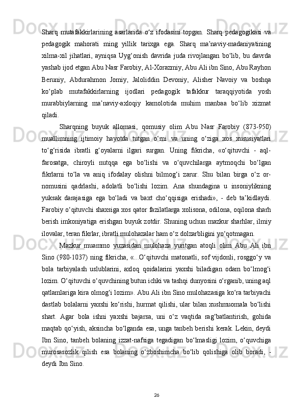 Sharq   mutafakkirlarining   asarlarida   o‘z   ifodasini   topgan.   Sharq   pedagogikasi   va
pedagogik   mahorati   ming   yillik   tarixga   ega.   Sharq   ma’naviy-madaniyatining
xilma-xil   jihatlari,   ayniqsa   Uyg‘onish   davrida   juda   rivojlangan   bo‘lib,   bu   davrda
yashab ijod etgan Abu Nasr Farobiy, Al-Xorazmiy, Abu Ali ibn Sino, Abu Rayhon
Beruniy,   Abdurahmon   Jomiy,   Jaloliddin   Devoniy,   Alisher   Navoiy   va   boshqa
ko‘plab   mutafakkirlarning   ijodlari   pedagogik   tafakkur   taraqqiyotida   yosh
murabbiylarning   ma’naviy-axloqiy   kamolotida   muhim   manbaa   bo‘lib   xizmat
qiladi. 
Sharqning   buyuk   allomasi,   qomusiy   olim   Abu   Nasr   Farobiy   (873-950)
muallimning   ijtimoiy   hayotda   tutgan   o‘rni   va   uning   o‘ziga   xos   xususiyatlari
to‘g‘risida   ibratli   g‘oyalarni   ilgari   surgan.   Uning   fikricha,   «o‘qituvchi   -   aql-
farosatga,   chiroyli   nutqqa   ega   bo‘lishi   va   o‘quvchilarga   aytmoqchi   bo‘lgan
fikrlarni   to‘la   va   aniq   ifodalay   olishni   bilmog‘i   zarur.   Shu   bilan   birga   o‘z   or-
nomusini   qadrlashi,   adolatli   bo‘lishi   lozim.   Ana   shundagina   u   insoniylikning
yuksak   darajasiga   ega   bo‘ladi   va   baxt   cho‘qqisiga   erishadi»,   -   deb   ta’kidlaydi.
Farobiy o‘qituvchi shaxsiga xos qator fazilatlarga xolisona, odilona, oqilona sharh
berish imkoniyatiga erishgan buyuk zotdir. Shuning uchun mazkur sharhlar, ilmiy
ilovalar, teran fikrlar, ibratli mulohazalar ham o‘z dolzarbligini yo‘qotmagan. 
Mazkur   muammo   yuzasidan   mulohaza   yuritgan   atoqli   olim   Abu   Ali   ibn
Sino  (980-1037)   ning   fikricha,   «...O‘qituvchi   matonatli,  sof   vijdonli,   rosggo‘y   va
bola   tarbiyalash   uslublarini,   axloq   qoidalarini   yaxshi   biladigan   odam   bo‘lmog‘i
lozim. O‘qituvchi o‘quvchining butun ichki va tashqi dunyosini o‘rganib, uning aql
qatlamlariga kira olmog‘i lozim». Abu Ali ibn Sino mulohazasiga ko‘ra tarbiyachi
dastlab   bolalarni   yaxshi   ko‘rishi,   hurmat   qilishi,   ular   bilan   xushmuomala   bo‘lishi
shart.   Agar   bola   ishni   yaxshi   bajarsa,   uni   o‘z   vaqtida   rag‘batlantirish,   gohida
maqtab  qo‘yish,   aksincha   bo‘lganda   esa,   unga  tanbeh  berishi  kerak.  Lekin,  deydi
Ibn   Sino,   tanbeh   bolaning   izzat-nafsiga   tegadigan   bo‘lmasligi   lozim,   o‘quvchiga
murosasozlik   qilish   esa   bolaning   o‘zboshimcha   bo‘lib   qolishiga   olib   boradi,   -
deydi Ibn Sino.  
26 